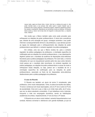 causa nada, agora se forem três a ‘stora’ não tem a certeza de quem é, não
pode mandar para a rua porque não sabe quem é [para impedir que a
professora dê a aula], gritamos, mandamos papeis, metemos papelinhos dentro
da caneta e mandamos. Mandamos as borrachas contra os estores. O Ricardo
bate à porta, a ‘stora’ vai lá mas não vê ninguém e volta para trás [...]. Quanto
mais, melhor!"
Isto revela que o Marco também sabe como pode proceder para
enfraquecer as relações de poder professor/aluno. O aluno tem consciência
que, através de uma actuação em grupo, consegue aumentar o seu poder
informal e consequentemente diminuir o da professora, o que denota que tem
as regras de realização para o enfraquecimento das relações de poder
professor/aluno que definem o contexto regulador da prática pedagógica.
Em síntese, uma vez que o Marco revelou ter, para o contexto
regulador da prática pedagógica da professora, a orientação específica de
codificação para as relações de controlo professor/aluno, o seu desempenho
ilegítimo parece ser o resultado da ausência de disposições sócio-afectivas
favoráveis para a prática pedagógica da professora. Por outro lado, o nível de
indisciplina em que se enquadravam grande parte dos seus actos (terceiro
nível) parece ser o resultado dele reconhecer, no contexto regulador da
prática pedagógica, as relações de poder professor/aluno e actuar de modo a
enfraquecer essas relações, ou seja, parece ser o resultado de ter a
orientação específica de codificação para as relações de poder
professor/aluno, associado ao facto de ter disposições sócio-afectivas
desfavoráveis para a prática pedagógica da professora.
O caso do Ricardo
O Ricardo era também um aluno da turma X considerado, pela
professora, como muito indisciplinado. Tinha, na altura da recolha dos dados,
14 anos e contava já com duas reprovações, uma no 4º ano e outra no 5º ano
de escolaridade. Vivia com o pai, a mãe e um irmão mais velho, de 21 anos,
que era na altura estudante universitário. O pai trabalhava como motorista,
enquanto a mãe era empregada doméstica, sendo as habilitações
académicas de ambos, respectivamente, 5º ano do liceu e 4ª classe.
O Ricardo era um aluno muito instável, variando frequentemente a sua
conduta. Adorava conversar e distraía-se com grande facilidade, já que se
19Compreender a (in)disciplina na sala de aula
05 Isabel Neves 5-41 04.08.2006 14:37 Página 19
 