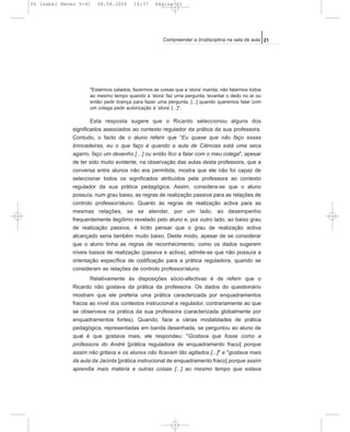 "Estarmos calados, fazermos as coisas que a ‘stora’ manda, não falarmos todos
ao mesmo tempo quando a ‘stora’ faz uma pergunta, levantar o dedo no ar ou
então pedir licença para fazer uma pergunta, [...] quando queremos falar com
um colega pedir autorização à ‘stora’ [...]".
Esta resposta sugere que o Ricardo seleccionou alguns dos
significados associados ao contexto regulador da prática da sua professora.
Contudo, o facto de o aluno referir que "Eu quase que não faço essas
brincadeiras, eu o que faço é quando a aula de Ciências está uma seca
agarro, faço um desenho […] ou então fico a falar com o meu colega", apesar
de ter sido muito evidente, na observação das aulas desta professora, que a
conversa entre alunos não era permitida, mostra que ele não foi capaz de
seleccionar todos os significados atribuídos pela professora ao contexto
regulador da sua prática pedagógica. Assim, considera-se que o aluno
possuía, num grau baixo, as regras de realização passiva para as relações de
controlo professor/aluno. Quanto às regras de realização activa para as
mesmas relações, se se atender, por um lado, ao desempenho
frequentemente ilegítimo revelado pelo aluno e, por outro lado, ao baixo grau
de realização passiva, é lícito pensar que o grau de realização activa
alcançado seria também muito baixo. Deste modo, apesar de se considerar
que o aluno tinha as regras de reconhecimento, como os dados sugerem
níveis baixos de realização (passiva e activa), admite-se que não possuía a
orientação específica de codificação para a prática reguladora, quando se
consideram as relações de controlo professor/aluno.
Relativamente às disposições sócio-afectivas é de referir que o
Ricardo não gostava da prática da professora. Os dados do questionário
mostram que ele preferia uma prática caracterizada por enquadramentos
fracos ao nível dos contextos instrucional e regulador, contrariamente ao que
se observava na prática da sua professora (caracterizada globalmente por
enquadramentos fortes). Quando, face a várias modalidades de prática
pedagógica, representadas em banda desenhada, se perguntou ao aluno de
qual é que gostava mais, ele respondeu: "Gostava que fosse como a
professora do André [prática reguladora de enquadramento fraco] porque
assim não gritava e os alunos não ficavam tão agitados [...]" e "gostava mais
da aula da Jacinta [prática instrucional de enquadramento fraco] porque assim
aprendia mais matéria e outras coisas [...] ao mesmo tempo que estava
21Compreender a (in)disciplina na sala de aula
05 Isabel Neves 5-41 04.08.2006 14:37 Página 21
 