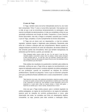 O caso do Tiago
O Tiago, também aluno da turma indisciplinada (turma X), era muito
bem comportado. Tinha 11 anos e nunca tinha reprovado. Vivia apenas com
a mãe, já que o pai se encontrava temporariamente no estrangeiro, onde
exercia a profissão de electromecânico. A mãe era contabilista e tinha na sua
actividade profissional uma função de chefia. Frequentou o Curso Geral do
Ensino Secundário, mas não o chegou a completar, enquanto que o marido,
o pai do Tiago, completou o Curso Complementar do Ensino Secundário.
O Tiago era um aluno com um desempenho, a nível do contexto
regulador, bastante regular e legitimado pela professora. Raramente esta
tinha de o chamar a atenção pelo seu comportamento. Mesmo quando os
colegas tentavam envolvê-lo em actos de indisciplina, ele tentava afastar-se,
não tomando partido das brincadeiras, facto que também transpareceu da
entrevista que lhe fizemos, quando, por exemplo, diz:
"Eles [colegas] estão mesmo atrás de mim. Eu sei quem é que faz isso,
mandam papéis e escondem coisas, tiram os estojos, muitas vezes começam
a atirar canetas pelo ar... eu não ligo, mas, por exemplo, quando olho para o
meu colega do lado ele não passa as coisas e fica lá a ouvir as anedotas e entra
nas brincadeiras que eles fazem".
Pela análise dos resultados do questionário e também pela análise da
entrevista, verificou-se que o Tiago tinha as regras de reconhecimento e as
regras de realização passiva para o contexto regulador da prática pedagógica
da sua professora, quando se consideram as relações de controlo
professor/aluno. Quando se perguntou "como é que se deveriam comportar
para que a professora ficasse satisfeita com o vosso comportamento", o aluno
disse:
"Não falarmos nas aulas, não andarmos levantados, estarmos quietos, passar
as coisas do quadro, porque senão não aprendemos a matéria que a ‘stora’ está
a dar, responder na nossa vez, isso também é muito importante, pois se um
responde e o outro está a falar ao mesmo tempo, a ‘stora’ não gosta ...,
fazermos as tarefas que a ‘stora’ manda, obedecermos à ‘stora’".
Uma vez que o Tiago revelou possuir, para o contexto regulador da
prática pedagógica, as regras de reconhecimento e as regras de realização
passiva para as relações de controlo professor/aluno e como, pela
observação das aulas, se constatou que tinha um desempenho legítimo
consistente, ou seja, possuía para este contexto a realização activa,
23Compreender a (in)disciplina na sala de aula
05 Isabel Neves 5-41 04.08.2006 14:37 Página 23
 