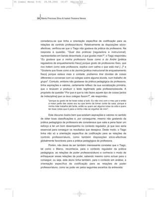 considerou-se que tinha a orientação específica de codificação para as
relações de controlo professor/aluno. Relativamente às disposições sócio-
afectivas, verificou-se que o Tiago não gostava da prática da professora. Na
resposta à questão, "Qual das práticas [reguladora e instrucional],
representadas em banda desenhada, é que gostas mais?", o Tiago respondeu
"Eu gostava que a minha professora fosse como a do André [prática
reguladora de enquadramento fraco] porque gosto de professoras fixes, que
nos tratem como esta professora, explica com calma o que está mal [...]" e
"Gostaria que fosse como a da Jacinta [prática instrucional de enquadramento
fraco] porque estava mais à vontade, podíamos tirar dúvidas de coisas
diferentes e conversar com os colegas sobre alguma dúvida, num trabalho de
grupo". Contudo, embora não gostasse da prática pedagógica da professora,
tinha aspirações e valores, certamente reflexo da sua socialização primária,
que o levavam a produzir o texto legitimado pela professora/escola. A
propósito da questão "Por que é que tu não fazes aquele tipo de coisas [actos
de indisciplina] que os teus colegas fazem?", ele respondeu:
"porque eu gosto de ter boas notas a tudo. Eu não vivo com o meu pai e então
a maior parte das vezes sou eu que tenho de tomar conta da casa, porque a
minha mãe trabalha até tarde, então eu quero ser alguma coisa na vida e quero
ter boas notas que é para a minha mãe se orgulhar de mim".
Este discurso ilustra bem que existiam aspirações e valores no sentido
de obter boas classificações e, por conseguinte, mesmo não gostando da
prática pedagógica da professora ele considerava que valia a pena fazer um
esforço e ter um bom desempenho no contexto regulador, já que isso seria
essencial para conseguir os resultados que desejava. Deste modo, o Tiago
tinha não só a orientação específica de codificação para as relações de
controlo professor/aluno, como também disposições sócio-afectivas
globalmente favoráveis para a prática pedagógica da professora.
Porém, não deixa de ser também interessante constatar que o Tiago,
tal como o Marco, reconhecia, para o contexto regulador da prática
pedagógica, as relações de poder professora/aluno e conhecia o modo de
enfraquecer essas relações de poder, sabendo mesmo como actuar para o
conseguir, ou seja, este aluno tinha também, para o contexto em análise, a
orientação específica de codificação para as relações de poder
professor/aluno, como se pode ver pelos seguintes excertos da entrevista:
24 Maria Preciosa Silva & Isabel Pestana Neves
05 Isabel Neves 5-41 04.08.2006 14:37 Página 24
 