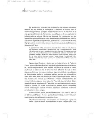 De acordo com o número de participações de natureza disciplinar,
relativas ao ano anterior à investigação, e também de acordo com as
informações prestadas, quer pela professora de Ciências da Natureza do 5º
ano, quer pela Directora de Turma desse ano, o Paulo, no 5º ano, era bastante
indisciplinado na aula de Ciências da Natureza. Era considerado um dos
alunos mais indisciplinados da turma. Assumia frequentemente uma conduta
que não era legitimada pela professora, perturbando o funcionamento da aula.
O próprio aluno, na entrevista, descreve assim as suas aulas de Ciências da
Natureza no 5º ano:
“[...] a ‘stora’ não tinha... deixava-nos falar, não metia ordem na sala, deixava-
nos fazer tudo. Sentava-nos lá atrás no chão, com o caderno aberto e a ‘stora’
não fazia nada, por isso é que a gente não aprendia nada. Ela praticamente não
dava aula, porque não conseguia dar e também não sabia dar muito bem. Não
conseguia porque a gente fazia muito barulho e agora com esta ‘stora’ já não
[...] às vezes até nos chamava nomes e essas coisas. Ficava irritada [...] o
objectivo era chatear a ‘stora’ que era para não haver aula. Muitas vezes não
havia aula”.
Apesar dos professores e alunos que conheciam a turma do Paulo, no
5º ano, serem unânimes não só em relação à indisciplina que ocorria na aula
de Ciências daquela turma, mas também em relação à conduta do Paulo,
aquilo que se observou no 6º ano era muito diferente do que o aluno
descreveu. Embora, por vezes, mostrasse alguma resistência na realização
de determinadas tarefas, a professora acabava sempre por convencê-lo a
aderir. Para além deste tipo de reacção, que sucedia muitas vezes, o Paulo
não revelava uma conduta que afectasse a relação professora/aluno. Os
únicos incidentes, apenas observados no 1º período do ano lectivo, diziam
respeito à relação aluno/aluno. O Paulo tinha um mau relacionamento com um
colega da turma e, por vezes, na própria aula, proferia alguns comentários
menos correctos para com ele. Contudo, segundo a professora, no terceiro
período, já eram bons amigos.
O Paulo revelou, assim, ter alterado bastante a sua conduta, na aula
de Ciências, do 5º para o 6º ano e quando foi confrontado, na entrevista, com
essa mudança, as razões que nos apontou foram:
“[A professora deste ano] é mais simpática, traz cassetes para a gente ver,
vamos a visitas de estudo, fazemos trabalho em grupo e a gente gosta e não
26 Maria Preciosa Silva & Isabel Pestana Neves
05 Isabel Neves 5-41 04.08.2006 14:37 Página 26
 