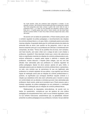 faz muito barulho. Este ano podemos fazer perguntas à vontade. O ano
passado, primeiro, não tínhamos oportunidade para fazer as perguntas e depois
não havia perguntas para fazer, porque a gente não ouvia nada do que a
professora dizia. [...] a ‘stora’ do ano passado era rabujenta, sempre a gritar.
Este ano […] A gente gosta mais como a ‘stora’ ensina, ela não deixa fazer
barulho e ensina melhor. A ‘stora’ fica a falar connosco depois das aulas, antes
das aulas”.
De acordo com os dados do questionário, o Paulo revelou possuir, para
o contexto regulador da prática pedagógica, o reconhecimento das relações
de controlo professor/aluno e, em grau médio, a realização passiva para estas
mesmas relações. A aquisição deste grau foi confirmada através dos dados da
entrevista feita ao aluno, pois quando se lhe perguntou, como é que se
deveria comportar para que a sua professora de Ciências o considerasse bem
comportado, ele disse: "Temos de ter pastilhas fora da boca, bem sentados,
sem fazer barulho, sem estar a falar com o colega do lado e sem chatear a
professora, respeitá-la". Esta descrição mostra que o aluno não seleccionou
todos os significados inerentes às relações de controlo professora/aluno pois,
embora enfatizando o respeito pelas regras e referindo o respeito pela
professora, mostra descurar o respeito pelos colegas, que era uma das
atitudes mais valorizadas pela sua professora no contexto regulador da
prática pedagógica. Apesar do aluno possuir, apenas em grau médio, a
realização passiva para as relações de controlo professor/aluno, apresentava,
na aula, uma conduta que se aproximava do que era legitimado pela
professora no contexto regulador da sua prática, o que significa que tinha as
regras de realização activa para as relações de controlo professor/aluno e,
portanto, os significados que conseguia identificar naquele contexto e a
relação que estabelecia entre eles eram suficientes para o levarem a actuar
em conformidade com as atitudes e condutas que eram mais valorizadas pela
professora. Assim sendo, poder-se-á considerar que o Paulo possuía, para o
contexto regulador da prática pedagógica da sua professora, a orientação
específica de codificação para as relações de controlo professor/aluno.
Relativamente às disposições sócio-afectivas, de acordo com os
dados do questionário, constatou-se que ele gostava de uma prática
pedagógica de enquadramento fraco, tanto na sua vertente reguladora, como
na sua vertente instrucional, características que, na globalidade, estavam
presentes na prática pedagógica da sua professora. Contudo, há que salientar
27Compreender a (in)disciplina na sala de aula
05 Isabel Neves 5-41 04.08.2006 14:37 Página 27
 