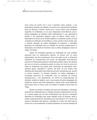 como actuar de acordo com o que é requerido nesse contexto, o seu
desempenho tenderá a ser ilegítimo, em termos de comportamento disciplinar
(caso do Ricardo). Contudo, mesmo que o aluno possua esta orientação
específica de codificação, se as suas disposições sócio-afectivas para a
prática pedagógica do professor forem desfavoráveis, o seu desempenho
tenderá a ser igualmente ilegítimo (caso do Marco). Deste modo, o
desempenho do aluno só se revelará legítimo e consistente quando as duas
condições se verificarem em simultâneo, ou seja, quando o aluno revelar, para
o contexto regulador da prática pedagógica do professor, a orientação
específica de codificação para as relações de controlo professor/aluno e
disposições sócio-afectivas favoráveis para a prática pedagógica (casos do
Tiago e do Paulo).
Apesar da orientação específica de codificação ser uma condição
essencial para um desempenho legítimo, de acordo com os casos
apresentados, ela não se apresentou como uma razão, só por si, fortemente
justificativa do comportamento dos alunos. As disposições sócio-afectivas
parecem ter influenciado bastante o desempenho destes alunos. De salientar
que isso só se tornou perceptível quando se entrou em linha de conta com
todos os indicadores que podem estar associados às disposições sócio-
afectivas (gosto, aspirações e valores). De facto, só uma análise mais
detalhada das disposições sócio-afectivas permitiu compreender que, quando
os alunos possuem, no contexto regulador da prática pedagógica, a
orientação específica de codificação para as relações de controlo
professor/aluno, o seu desempenho, em termos de comportamentos de
disciplina, poderá ser legítimo, quer o aluno goste da prática pedagógica da
professora, embora não tendo aspirações e valores para o texto legitimado
pela escola (caso do Paulo), quer se verifique a situação inversa (caso do
Tiago).
Quando se introduz na análise, dos casos de indisciplina, a orientação
específica de codificação para as relações de poder professor/aluno (ver Fig.
3), o estudo sugere que um aluno indisciplinado que não tem a orientação
específica de codificação para essas relações (caso do Ricardo), tende a
revelar comportamentos de indisciplina pouco acentuados (1º e 2º níveis). Isto
porque a indisciplina será apenas o resultado de o aluno não saber agir de
acordo com o que é legitimado na prática reguladora, ao nível das relações de
30 Maria Preciosa Silva & Isabel Pestana Neves
05 Isabel Neves 5-41 04.08.2006 14:37 Página 30
 