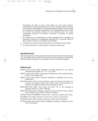 sócio-afectiva de todos os alunos. Essa prática era, entre outros aspectos,
caracterizada por enquadramentos fracos ao nível da ritmagem (dando aos alunos
maior tempo de aprendizagem) e das regras hierárquicas (através de uma relação
de comunicação de natureza inter-pessoal) e por enquadramentos fortes ao nível
dos critérios de avaliação (através de uma explicitação clara dos textos
considerados legítimos nos contextos instrucional e regulador da prática
pedagógica).
3. Os instrumentos de caracterização da prática pedagógica foram adaptados de
instrumentos utilizados em investigações anteriores (ver, por exemplo, Morais &
Neves, 2003) e podem ser consultados em Silva (2002).
4. O questionário e o guião da entrevista podem ser consultados em Silva (2002).
5. Em anexo apresenta-se, a título ilustrativo, extractos do questionário.
Agradecimento
As autoras agradecem à editora Lawrence Erlbaum Associates a autorização dada para
usar, neste artigo, texto do artigo Power and control in the classrooms: understanding
students disruptive behaviours, a ser publicado em 2007 na revista Pedagogies.
Referências
AMADO, João da Silva (1998). Pedagogia e actuação disciplinar na aula. Revista
Portuguesa de Educação, vol. 11, n.º 2, pp. 35-55.
AMADO, João da Silva (2000). A construção da disciplina na escola. Suportes teórico-
práticos. Porto: Edições ASA.
AMADO, João da Silva (2001). Interacção pedagógica e indisciplina na aula. Porto:
Edições ASA.
ANTUNES, Helena (1999). Contexto regulador e ensino das ciências: Um estudo com
crianças dos estratos sociais mais baixos. Tese de Doutoramento em
Educação, Faculdade de Ciências da Universidade de Lisboa.
BERNSTEIN, Basil (1990). Class, codes and control: Vol. IV, The structuring of
pedagogic discourse. London: Routledge.
BERNSTEIN, Basil (2000). Pedagogy, symbolic control and identity: Theory, research
critique (edição revista). Oxford: Rowman & Littlefield.
CROZIER, Michel & FRIEDBERG, Erhard (1977). L’ acteur et le système. Paris: Seuil.
DELAMONT, Sara (1987). Interacção na sala de aula. Lisboa: Livros Horizonte.
DURKHEIM, Emile (1984). Sociologia, Educação e Moral. Porto: Rés Editora.
ESTRELA, Maria Teresa (1992). Relação pedagógica, disciplina e indisciplina na aula.
Porto: Porto Editora.
33Compreender a (in)disciplina na sala de aula
05 Isabel Neves 5-41 04.08.2006 14:37 Página 33
 