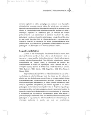 contexto regulador da prática pedagógica do professor, e as disposições
sócio-afectivas para essa mesma prática. De acordo com este objectivo,
estabeleceram-se as seguintes questões de investigação: a) analisar em que
medida os comportamentos de (in)disciplina reflectem a interacção entre a
orientação específica de codificação para as relações de controlo
professor/aluno, que caracterizam o contexto regulador da prática
pedagógica, e as disposições sócio-afectivas para essa prática e b) analisar
em que medida diferentes níveis de indisciplina reflectem a interacção entre a
orientação específica de codificação dos alunos para as relações de poder
professor/aluno, que caracterizam igualmente o contexto regulador da prática
pedagógica, e as disposições sócio-afectivas para essa prática.
Enquadramento teórico
Quando se fala em indisciplina nem sempre se fala do mesmo. Para
alguns professores, quando um aluno entra na sala de aula com o boné na
cabeça ou a mascar pastilha elástica é considerado indisciplinado, enquanto
que para outros professores não é. Estes diferentes entendimentos resultam
possivelmente de, nalguns casos, a indisciplina se reportar aos
comportamentos e noutros às significações. Talvez, também por isso, a
indisciplina apareça definida de forma muito variada na literatura (Amado,
1998; Durkheim, 1984; Estrela, 1992; Magalhães, 1992; Silva, Nossa &
Silvério, 2000).
No presente estudo, considerou-se indisciplina na sala de aula como a
manifestação de actos/condutas, por parte dos alunos, que têm subjacentes
atitudes que não são legitimadas pelo professor no contexto regulador da sua
prática pedagógica e, consequentemente, perturbam o processo normal de
ensino-aprendizagem. Neste sentido, os actos e condutas manifestados pelos
alunos e legitimados pelo professor, no contexto regulador da sua prática
pedagógica, são tomados como comportamentos de disciplina, enquanto que
os actos e condutas não legitimados pelo professor, no contexto regulador da
sua prática pedagógica, são tomados como comportamentos de indisciplina.
É de salientar que, no âmbito do enquadramento teórico deste estudo, a
prática pedagógica é entendida como uma determinada modalidade de código
pedagógico, ou seja, como uma determinada forma de institucionalização da
orientação elaborada da escola, que pode ser caracterizada,
7Compreender a (in)disciplina na sala de aula
05 Isabel Neves 5-41 04.08.2006 14:37 Página 7
 