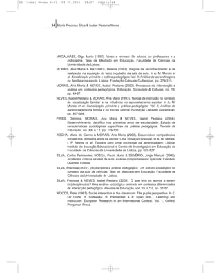 MAGALHÃES, Olga Maria (1992). Verso e reverso: Os alunos, os professores e a
indisciplina. Tese de Mestrado em Educação, Faculdade de Ciências da
Universidade de Lisboa.
MORAIS, Ana Maria & ANTUNES, Helena (1993). Regras de reconhecimento e de
realização na aquisição do texto regulador da sala de aula. In A. M. Morais et
al, Socialização primária e prática pedagógica: Vol. II, Análise de aprendizagens
na família e na escola. Lisboa: Fundação Calouste Gulbenkian, pp. 279-315.
MORAIS, Ana Maria & NEVES, Isabel Pestana (2003). Processos de intervenção e
análise em contextos pedagógicos. Educação, Sociedade & Culturas, vol. 19,
pp. 49-87.
NEVES, Isabel Pestana & MORAIS, Ana Maria (1993). Teorias de instrução no contexto
de socialização familiar e na influência no aproveitamento escolar. In A. M.
Morais et al, Socialização primária e prática pedagógica: Vol. II, Análise de
aprendizagens na família e na escola. Lisboa: Fundação Calouste Gulbenkian,
pp. 467-504.
PIRES, Delmina; MORAIS, Ana Maria & NEVES, Isabel Pestana (2004).
Desenvolvimento científico nos primeiros anos de escolaridade: Estudo de
características sociológicas específicas da prática pedagógica. Revista de
Educação, vol. XII, n.º 2, pp. 119-132.
ROCHA, Maria do Carmo & MORAIS, Ana Maria (2000). Desenvolver competências
sociais nos primeiros anos da escola: Uma inovação possível. In A. M. Morais,
I. P. Neves et al, Estudos para uma sociologia da aprendizagem. Lisboa:
Instituto de Inovação Educacional e Centro de Investigação em Educação da
Faculdade de Ciências da Universidade de Lisboa, pp. 503-527.
SILVA, Carlos Fernandes; NOSSA, Paulo Nuno & SILVÉRIO, Jorge Manuel (2000).
Incidentes críticos na sala de aula. Análise comportamental aplicada. Coimbra:
Quarteto Editora.
SILVA, Preciosa (2002). (In)disciplina e prática pedagógica. Um estudo sociológico no
contexto da aula de ciências. Tese de Mestrado em Educação, Faculdade de
Ciências da Universidade de Lisboa.
SILVA, Preciosa & NEVES, Isabel Pestana (2004). O que leva os alunos a serem
(in)disciplinados? Uma análise sociológica centrada em contextos diferenciados
de interacção pedagógica. Revista de Educação, vol. XII, n.º 2, pp. 37-57.
WOODS, Peter (1987). Social interaction in the classroom: The pupils perspective. In E.
De Corte, H. Lodewijks, R. Parmentier & P. Span (eds.), Learning and
Instruction: European Research in an International Context: Vol. 1. Oxford:
Pergamon Press.
34 Maria Preciosa Silva & Isabel Pestana Neves
05 Isabel Neves 5-41 04.08.2006 14:37 Página 34
 