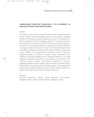 UNDERSTANDING DISRUPTIVE BEHAVIOURS IN THE CLASSROOM: AN
ANALYSIS OF CONTROL AND POWER RELATIONS
Abstract
The study is part of a broader research which intended at understanding the
relation between students’ disruptive behaviours and teachers’ pedagogic
practices and finding out reasons underlying that relation. Theoretically it is
based on Bernstein’s theory of pedagogic discourse. The study is centred on
four students, from two science classes of the 6th year of schooling (ages 11-
12), who had showed distinct behaviours. It adresses the following objectives:
(1) analyse students’ behaviours in terms of the interaction between their
socio-affective dispositions and their specific coding orientation for power and
control relations that characterise the regulative context of teachers’
pedagogic practices; (2) analyse the extent to which specificities of the
interaction may explain different levels of disruptive behaviours. The study
suggests that disruptive behaviours in the classroom are the result of the
interaction between students’ socio-affective dispositions to teachers’
pedagogic practices and their specific coding orientation to control relations
that characterise the regulative context of those practices. It also suggests that
distinct specific coding orientations to power relations between teacher and
students may explain distinct levels of disruptive behaviours.
Keywords
Disruptive behaviours; Specific coding orientation; Socio-affective
dispositions; Power relations; Control relations; Pedagogic practice
35Compreender a (in)disciplina na sala de aula
05 Isabel Neves 5-41 04.08.2006 14:37 Página 35
 
