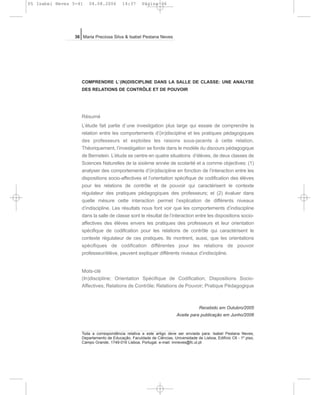 COMPRENDRE L`(IN)DISCIPLINE DANS LA SALLE DE CLASSE: UNE ANALYSE
DES RELATIONS DE CONTRÔLE ET DE POUVOIR
Résumé
L’étude fait partie d`une investigation plus large qui essaie de comprendre la
relation entre les comportements d’(in)discipline et les pratiques pédagogiques
des professeurs et exploites les raisons sous-jacents à cette relation.
Théoriquement, l’investigation se fonde dans le modèle du discours pédagogique
de Bernstein. L’étude se centre en quatre situations d’élèves, de deux classes de
Sciences Naturelles de la sixième année de scolarité et a comme objectives: (1)
analyser des comportements d’(in)discipline en fonction de l’interaction entre les
dispositions socio-affectives et l’orientation spécifique de codification des élèves
pour les relations de contrôle et de pouvoir qui caractérisent le contexte
régulateur des pratiques pédagogiques des professeurs; et (2) évaluer dans
quelle mésure cette interaction permet l’explication de différents niveaux
d’indiscipline. Les résultats nous font voir que les comportements d’indiscipline
dans la salle de classe sont le résultat de l’interaction entre les dispositions socio-
affectives des élèves envers les pratiques des professeurs et leur orientation
spécifique de codification pour les relations de contrôle qui caractérisent le
contexte régulateur de ces pratiques. Ils montrent, aussi, que les orientations
spécifiques de codification différentes pour les relations de pouvoir
professeur/élève, peuvent expliquer différents niveaux d’indiscipline.
Mots-clé
(In)discipline; Orientation Spécifique de Codification; Dispositions Socio-
Affectives; Relations de Contrôle; Relations de Pouvoir; Pratique Pédagogique
Recebido em Outubro/2005
Aceite para publicação em Junho/2006
36 Maria Preciosa Silva & Isabel Pestana Neves
Toda a correspondência relativa a este artigo deve ser enviada para: Isabel Pestana Neves,
Departamento de Educação, Faculdade de Ciências, Universidade de Lisboa, Edifício C6 - 1º piso,
Campo Grande, 1749-016 Lisboa, Portugal. e-mail: imneves@fc.ul.pt
05 Isabel Neves 5-41 04.08.2006 14:37 Página 36
 