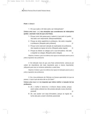 Parte 1, Cena 2
1 - Por que razão o Zé Gato está a ser indisciplinado?
Coloca uma cruz ( x ) nas situações que considerares de indisciplina
(podes assinalar mais do que uma frase).
1 - Porque como não passa para o caderno o que está no quadro,
não está a ser responsável. [Responsabilidade]
2 - Porque ao atirar papelinhos à professora, não está a respeitar
a professora. [Respeito pelo professor]
3 - Porque como está sem atenção às explicações da professora,
não respeita as regras da turma. [Respeito pelas regras]
4 - Porque ao distrair os colegas com a sua brincadeira, não está
a respeitar os colegas. [Respeito pelos colegas]
Objectivo: Analisar o grau de evidência das regras de realização passiva para a
prática reguladora das professoras
2- Se indicaste mais do que uma frase anteriormente, coloca-as por
ordem de importância (da mais importante para a menos importante),
utilizando para isso os números atribuídos a cada frase.
Objectivo: Analisar o grau de evidência das regras de realização passiva para a
prática reguladora das professoras
3- Se a tua professora de Ciências se tivesse apercebido do que se
passou, o que é que ela teria dito ao Zé Gato?
Coloca uma cruz ( x ) na resposta que indica melhor a reacção da tua
professora.
A - Zé, o melhor é dares-me o invólucro dessa caneta, porque
assim estás a distrair-te e não prestas atenção à aula. [Controlo
pessoal]
B - Zé, vais acabar com essa brincadeira, porque as regras da
turma são para cumprir. [Controlo posicional]
38 Maria Preciosa Silva & Isabel Pestana Neves
P
P
P
P
P
P
05 Isabel Neves 5-41 04.08.2006 14:37 Página 38
 