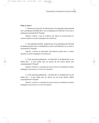 Parte 2, Cena 1
1 - Achas que a tua prof. de Ciências tem uma actuação mais parecida
com a professora da Marta [E+], com a professora do Pedro [E++] ou com a
professora do André [E-]? Porquê?
Objectivo: Analisar o grau de evidência das regras de reconhecimento do
contexto regulador da prática pedagógica das professoras
2 - Se pudesses escolher gostavas que a tua professora de Ciências
da Natureza fosse como a da Marta [E+], como a do Pedro [E++], ou como a
do André [E-]? Porquê?
Objectivo: Conhecer as disposições sócio-afectivas (gosto) para o contexto
regulador da prática pedagógica das professoras
3 - Com qual das professoras – do Pedro [E++], da Marta [E+] ou do
André [E-] – é que achas que os alunos da tua turma teriam pior
comportamento? Porquê?
Objectivo: Conhecer a concepção dos alunos acerca da modalidade de prática
pedagógica mais propícia a um clima de indisciplina
4 - Com qual das professoras – do Pedro [E++], da Marta [E+] ou do
André [E-] – é que achas que os alunos da tua turma teriam melhor
comportamento? Porquê?
Objectivo: Conhecer a concepção dos alunos acerca da modalidade de prática
pedagógica mais propícia a um clima de disciplina
41Compreender a (in)disciplina na sala de aula
05 Isabel Neves 5-41 04.08.2006 14:37 Página 41
 