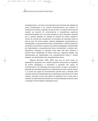 sociologicamente, com base numa descrição pormenorizada das relações de
poder (classificação) e de controlo (enquadramento) que definem os
contextos instrucional e regulador da sala de aula. O contexto instrucional diz
respeito ao conjunto de conhecimentos e competências cognitivas
directamente ligadas com uma dada disciplina ou área disciplinar, enquanto
que o contexto regulador diz respeito ao conjunto de valores, atitudes e
normas de conduta que caracterizam os processos de interacção social na
sala de aula. Em termos globais, práticas pedagógicas caracterizadas por
classificações e enquadramentos fortes correspondem a práticas didácticas,
centradas no transmissor, enquanto que práticas pedagógicas caracterizadas
por classificações e enquadramentos fracos correspondem a práticas auto-
reguladoras, centradas no aquisidor; entre estes dois tipos extremos é
possível haver modalidades de prática mista que, nalgumas relações, são
caracterizadas por classificações e/ou enquadramentos fortes e, noutras
relações, por classificações e/ou enquadramentos fracos.
Segundo Bernstein (1990, 2000), para que um aluno revele um
desempenho apropriado num contexto específico (instrucional ou regulador)
da prática pedagógica, é necessária a aquisição das regras de
reconhecimento e de realização para esse contexto, ou seja, é necessário a
aquisição da orientação específica de codificação para esse contexto (Figura
1). A posse das regras de reconhecimento permite fazer a distinção entre
contextos através da identificação das características específicas de um dado
contexto, enquanto a posse das regras de realização cria os meios para a
selecção dos significados apropriados ao contexto (realização passiva) e para
a produção do texto legítimo (realização activa).
8 Maria Preciosa Silva & Isabel Pestana Neves
05 Isabel Neves 5-41 04.08.2006 14:37 Página 8
 