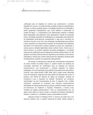 codificação para as relações de controlo que caracterizam o contexto
regulador em causa e, na ausência desta, poderão revelar-se indisciplinados.
Contudo, os alunos poderão possuir a orientação específica de codificação e
serem igualmente indisciplinados, pois, como também é evidenciado no
modelo da figura 1, o desempenho num determinado contexto é mediado
pelas disposições sócio-afectivas. Esse desempenho resulta da interacção
entre a orientação específica de codificação e as disposições sócio-afectivas.
As disposições sócio-afectivas correspondem a algo que é intrínseco ao
indivíduo e que tem a ver com a sua motivação e predisposição para produzir
o texto requerido num determinado contexto. Ter disposições sócio-afectivas
favoráveis num determinado contexto significa ter gosto e/ou aspirações e
valores para as relações legitimadas nesse contexto. Assim, mesmo que os
alunos tenham, no contexto regulador da prática pedagógica, a orientação
específica de codificação para as relações de controlo professor/aluno, se não
gostarem da prática (instrucional e/ou reguladora) do professor e não tiverem
aspirações e valores para o texto (instrucional e/ou regulador) requerido pela
escola/professor, poderão ser igualmente indisciplinados.
Em síntese, a indisciplina em sala de aula, considerada na perspectiva
do nosso modelo de análise (Figura 1), poderá resultar da ausência de
orientação específica de codificação para as relações de controlo
professor/aluno, que caracterizam o contexto regulador da prática
pedagógica, e/ou de disposições sócio-afectivas favoráveis para essa prática.
Contudo, como refere Amado (1998, 2000, 2001), podem existir diferentes
níveis de indisciplina. Segundo este autor podem ser definidos três níveis. O
primeiro, que intitula de "desvios às regras de produção", abrange os
incidentes a que é imputado um carácter "disruptivo" por causarem
"perturbação" ao bom funcionamento da aula. O segundo nível, "conflito
interpares", contempla os incidentes que traduzem essencialmente
dificuldades de relacionamento entre os alunos, podendo também traduzir-se
em fenómenos de "violência" e "bullying". Finalmente, o terceiro nível,
"conflitos da relação professor/aluno", inclui os comportamentos que, de
algum modo, põem em causa o poder e o estatuto do professor, abrangendo
também a violência e o vandalismo contra a propriedade da escola.
Segundo Crozier e Friedberg (1977), o exercício do poder não é um
exercício solitário, pois o carácter relacional do poder implica sempre a
10 Maria Preciosa Silva & Isabel Pestana Neves
05 Isabel Neves 5-41 04.08.2006 14:37 Página 10
 