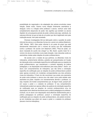 possibilidade de negociação e de adaptação dos actores envolvidos nessa
relação. Deste modo, mesmo numa relação fortemente assimétrica e
desigual, como é a relação entre professor e alunos, nenhum actor está
completamente desprovido de poder. Isto significa que também os alunos
dispõem de uma pequena parcela de poder, embora esta seja, sobretudo, de
natureza informal, já que se trata de um poder que não é legitimado nem pela
instituição-escola, nem pela sociedade.
Diversas investigações têm-se debruçado sobre a questão do poder
informal dos alunos e as diferentes formas de o porem em prática (Delamont,
1987; Woods, 1987). Este poder informal é um poder de grupo que está
directamente relacionado com o número de alunos que são mobilizados
contra o professor. De acordo com Delamont (1987), "Para ter poder, um
aluno necessita de auxílio dos amigos" (p. 89). Assim, quanto maior for o
número de alunos envolvidos numa dada situação, mais reduzidas serão as
assimetrias criadas pelas relações de poder professor/aluno.
De acordo com o modelo de que partimos, os diferentes níveis de
indisciplina, anteriormente referidos, poderão ser perspectivados em função
da interacção entre a orientação específica de codificação para as relações de
poder professor/aluno, que caracterizam o contexto regulador da prática
pedagógica, e as disposições sócio-afectivas para essa prática1. Assim, um
aluno com comportamentos de indisciplina, que não tenha a orientação
específica de codificação para as relações de poder professor/aluno poderá
estar apenas envolvido em incidentes correspondentes aos dois primeiros
níveis de indisciplina. O facto de não reconhecer que existe uma assimetria
de poder entre professor e alunos e/ou não saber como pode esbater esta
assimetria de poder, impede-o de voluntariamente afrontar o professor, ou
seja, impede-o de revelar comportamentos que, de algum modo, possam pôr
em causa o poder e o estatuto do professor. O seu comportamento
indisciplinado poderá ser apenas reflexo da ausência de orientação específica
de codificação para as relações de controlo professor/aluno e/ou de
disposições sócio afectivas favoráveis para a prática pedagógica do professor.
Contudo, se um aluno com disposições sócio-afectivas desfavoráveis para a
prática pedagógica do professor, possuir a orientação específica de
codificação para as relações de poder professor/aluno, ele poderá envolver-
se em incidentes que põem em causa o poder e o estatuto do professor
(terceiro nível de indisciplina).
11Compreender a (in)disciplina na sala de aula
05 Isabel Neves 5-41 04.08.2006 14:37 Página 11
 