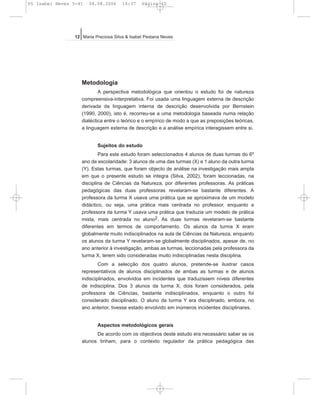 Metodologia
A perspectiva metodológica que orientou o estudo foi de natureza
compreensiva-interpretativa. Foi usada uma linguagem externa de descrição
derivada da linguagem interna de descrição desenvolvida por Bernstein
(1990, 2000), isto é, recorreu-se a uma metodologia baseada numa relação
dialéctica entre o teórico e o empírico de modo a que as preposições teóricas,
a linguagem externa de descrição e a análise empírica interagissem entre si.
Sujeitos do estudo
Para este estudo foram seleccionados 4 alunos de duas turmas do 6º
ano de escolaridade: 3 alunos de uma das turmas (X) e 1 aluno da outra turma
(Y). Estas turmas, que foram objecto de análise na investigação mais ampla
em que o presente estudo se integra (Silva, 2002), foram leccionadas, na
disciplina de Ciências da Natureza, por diferentes professoras. As práticas
pedagógicas das duas professoras revelaram-se bastante diferentes. A
professora da turma X usava uma prática que se aproximava de um modelo
didáctico, ou seja, uma prática mais centrada no professor, enquanto a
professora da turma Y usava uma prática que traduzia um modelo de prática
mista, mais centrada no aluno2. As duas turmas revelaram-se bastante
diferentes em termos de comportamento. Os alunos da turma X eram
globalmente muito indisciplinados na aula de Ciências da Natureza, enquanto
os alunos da turma Y revelaram-se globalmente disciplinados, apesar de, no
ano anterior à investigação, ambas as turmas, leccionadas pela professora da
turma X, terem sido consideradas muito indisciplinadas nesta disciplina.
Com a selecção dos quatro alunos, pretende-se ilustrar casos
representativos de alunos disciplinados de ambas as turmas e de alunos
indisciplinados, envolvidos em incidentes que traduzissem níveis diferentes
de indisciplina. Dos 3 alunos da turma X, dois foram considerados, pela
professora de Ciências, bastante indisciplinados, enquanto o outro foi
considerado disciplinado. O aluno da turma Y era disciplinado, embora, no
ano anterior, tivesse estado envolvido em inúmeros incidentes disciplinares.
Aspectos metodológicos gerais
De acordo com os objectivos deste estudo era necessário saber se os
alunos tinham, para o contexto regulador da prática pedagógica das
12 Maria Preciosa Silva & Isabel Pestana Neves
05 Isabel Neves 5-41 04.08.2006 14:37 Página 12
 
