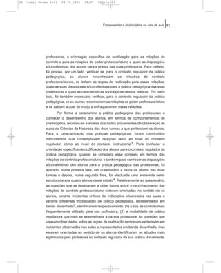 professoras, a orientação específica de codificação para as relações de
controlo e para as relações de poder professor/aluno e quais as disposições
sócio-afectivas dos alunos para a prática das suas professoras. Para o efeito,
foi preciso, por um lado, verificar se, para o contexto regulador da prática
pedagógica, os alunos reconheciam as relações de controlo
professora/alunos, se tinham as regras de realização para essas relações,
quais as suas disposições sócio-afectivas para a prática pedagógica das suas
professoras e quais as características sociológicas dessas práticas. Por outro
lado, foi também necessário verificar, para o contexto regulador da prática
pedagógica, se os alunos reconheciam as relações de poder professora/aluno
e se sabiam actuar de modo a enfraquecerem essas relações.
Por forma a caracterizar a prática pedagógica das professoras e
conhecer o desempenho dos alunos, em termos de comportamentos de
(in)disciplina, recorreu-se à análise dos dados provenientes da observação de
aulas de Ciências da Natureza das duas turmas a que pertenciam os alunos.
Para a caracterização das práticas pedagógicas, foram construídos
instrumentos que contemplavam relações tanto ao nível do contexto
regulador, como ao nível do contexto instrucional3. Para conhecer a
orientação específica de codificação dos alunos para o contexto regulador da
prática pedagógica, quando se considera esse contexto em termos das
relações de controlo professor/aluno, e também para conhecer as disposições
sócio-afectivas dos alunos para a prática pedagógica das professoras, foi
aplicado, numa primeira fase, um questionário a todos os alunos das duas
turmas e depois, numa segunda fase, foi efectuada uma entrevista semi-
estruturada aos quatro alunos deste estudo4. Relativamente ao questionário,
as questões que se destinavam a obter dados sobre o reconhecimento das
relações de controlo professor/aluno estavam orientadas no sentido de os
alunos, perante incidentes críticos de indisciplina observados nas aulas e
perante diferentes modalidades de prática pedagógica, representados em
banda desenhada5, identificarem respectivamente: (1) o tipo de controlo mais
frequentemente utilizado pela sua professora; (2) a modalidade de prática
reguladora que mais se assemelhava à da sua professora. As questões que
visavam obter dados sobre as regras de realização centravam-se também em
incidentes observados nas aulas e representados em banda desenhada, mas
estavam orientadas no sentido de os alunos identificarem as atitudes mais
legitimadas pela professora no contexto regulador da sua prática. Finalmente,
13Compreender a (in)disciplina na sala de aula
05 Isabel Neves 5-41 04.08.2006 14:37 Página 13
 