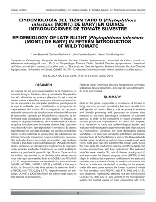 45
Artículo Científico Cardona-Piedrahita, L.F.; Castaño-Zapata, J.; Ceballos-Aguirre, N.: Tizón tardío en tomate silvestre
EPIDEMIOLOGÍA DEL TIZÓN TARDÍO [Phytophthora
infestans (MONT.) DE BARY] EN QUINCE
INTRODUCCIONES DE TOMATE SILVESTRE
EPIDEMIOLOGY OF LATE BLIGHT [Phytophthora infestans
(MONT.) DE BARY] IN FIFTEEN INTRODUCTIOS
OF WILD TOMATO
Luisa Fernanda Cardona-Piedrahita
1
, Jairo Castaño-Zapata
2
, Nelson Ceballos-Aguirre
3
1
Magister en Fitopatología, Programa de Maestría, Facultad Ciencias Agropecuarias. Universidad de Caldas, e-mail: lui-
safernandacardona@gmail.com;
2
Ph.D. en Fitopatología, Profesor Titular, Facultad Ciencias Agropecuarias. Universidad
de Caldas, e-mail: jairo.castano_z@ucaldas.edu.co;
3
Doctorado en Ciencias Agrarias, Profesor Asistente, Facultad Ciencias
Agropecuarias. Universidad de Caldas, Calle 65 No. 26-10, Manizales-Colombia, e-mail: nelson.ceballos@ucaldas.edu.co
Rev. U.D.C.A Act. & Div. Cient. 19(1): 45-54, Enero-Junio, 2016
RESUMEN
La mayoría de los genes responsables de la resistencia en
tomate a hongos, bacterias, virus y nematodos fitoparásitos
han sido derivados de especies silvestres. Es así, como se
deben evaluar e identificar genotipos silvestres promisorios,
por su respuesta a los principales problemas patológicos de
la especie cultivada, para considerarlos en programas de
mejoramiento del tomate. Por consiguiente, es necesario
evaluar la resistencia de introducciones silvestres del tomate
al tizón tardío, causado por Phytophthora infestans, la en-
fermedad más devastadora en este cultivo. El estudio, se
realizó en la granja Montelindo de la Universidad de Caldas,
en quince introducciones de tomate silvestre, bajo dos siste-
mas de producción: libre exposición y semitecho. El diseño
experimental fue parcelas divididas; las parcelas principales
fueron los dos sistemas de producción; las subparcelas, las
introducciones de tomate con cuatro repeticiones. Las varia-
bles evaluadas fueron porcentaje de severidad, tasa de desa-
rrollo (r) y área bajo la curva del desarrollo (ABCDE) del tizón
tardío; asimismo, se calcularon los coeficientes de regresión
de las variables analizadas. Finalmente, se realizó análisis de
varianzas y pruebas de promedio tipo Duncan. De acuerdo a
los análisis, bajo semitecho, se obtuvieron los valores numé-
ricos más bajos de severidad final, r y ABCDE, con 47%, 0,09
y 1.133, respectivamente, sobresaliendo las introducciones
LA1480, IAC1686, LA2076, LA2131 y LA2692; a libre expo-
sición, se obtuvo los más altos valores de severidad final, r
y ABCDE, con 77%, 0,15 y 1.573, respectivamente; sin em-
bargo, LA1480 y LA2076 tuvieron los valores más bajos en
este sistema de producción.
Palabras clave: Chromista, recursos fitogenéticos, severidad,
solanácea, tasa de desarrollo, área bajo la curva del desarro-
llo de la enfermedad.
SUMMARY
Most of the genes responsible of resistance of tomato to
fungi, bacteria, virus and nematodes, has been derivate from
wild species of tomato. Hence, it is necessary to evaluate
and identify promising wild genotypes to observe their
reaction to the main pathological problems of cultivated
species, in order to be considered in future programs of
tomato production improvement. To reach this purpose,
it is necessary to carry out epidemiological studies and
evaluate wild introductions against tomato late blight caused
by Phytophthora infestans, the most devastating disease
worldwide. The study was conducted with fifteen wild tomato
introductions at the Montelindo´s farm of the Universidad de
Caldas, in two production systems: free exposition and semi
cover. Split plots was the experimental design used, being
the main plots the production systems, and the subplots, the
tomato introductions, with four replications. The evaluated
variables were: severity (%), rate of disease development (r)
and area under the disease progress curve (AUDPC) of late
blight. In addition, the regression coefficients of the evaluated
variables was calculated. Finally, an analysis of variance and
Duncan´s tests was conducted. According to the analysis,
under the semi cover system the lowest numerical values
for final severity, r and AUDPC, with 47%, 0.09 and 1,133,
was obtained, respectively; standing out the introductions
LA1480, IAC1686, LA2131 and LA2692. In the free exposition
system the highest values of these parameters with 77%,
 