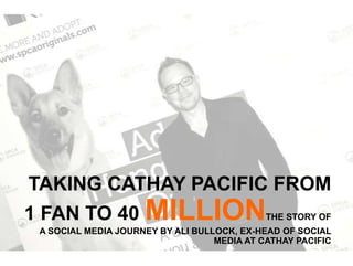 TAKING CATHAY PACIFIC FROM
1 FAN TO 40 MILLIONTHE STORY OF
A SOCIAL MEDIA JOURNEY BY ALI BULLOCK, EX-HEAD OF SOCIAL
MEDIA AT CATHAY PACIFIC
 