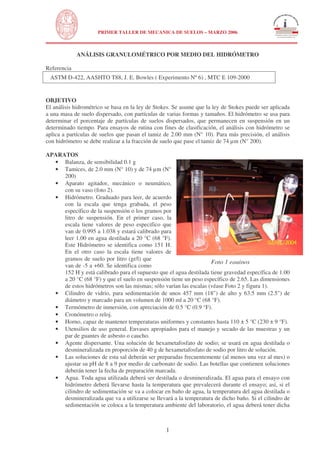 N 
 
UNIVERSIDAD NACIONAL DE INGENIERÍA 
FACULTAD DE INGENIERÍA CIVIL 
PRIMER TALLER DE MECANICA DE SUELOS – MARZO 2006 
ANÁLISIS GRANULOMÉTRICO POR MEDIO DEL HIDRÓMETRO 
Referencia 
ASTM D-422, AASHTO T88, J. E. Bowles ( Experimento Nº 6) , MTC E 109-2000 
OBJETIVO 
El análisis hidrométrico se basa en la ley de Stokes. Se asume que la ley de Stokes puede ser aplicada 
a una masa de suelo dispersado, con partículas de varias formas y tamaños. El hidrómetro se usa para 
determinar el porcentaje de partículas de suelos dispersados, que permanecen en suspensión en un 
determinado tiempo. Para ensayos de rutina con fines de clasificación, el análisis con hidrómetro se 
aplica a partículas de suelos que pasan el tamiz de 2.00 mm (N° 10). Para más precisión, el análisis 
con hidrómetro se debe realizar a la fracción de suelo que pase el tamiz de 74 μm (N° 200). 
APARATOS 
1 
Foto 1 equipos 
· Balanza, de sensibilidad 0.1 g 
· Tamices, de 2.0 mm (N° 10) y de 74 μm (N° 
200) 
· Aparato agitador, mecánico o neumático, 
con su vaso (foto 2). 
· Hidrómetro. Graduado para leer, de acuerdo 
con la escala que tenga grabada, el peso 
específico de la suspensión o los gramos por 
litro de suspensión. En el primer caso, la 
escala tiene valores de peso especifico que 
van de 0.995 a 1.038 y estará calibrado para 
leer 1.00 en agua destilada a 20 °C (68 °F). 
Este Hidrómetro se identifica como 151 H. 
En el otro caso la escala tiene valores de 
gramos de suelo por litro (gr/l) que 
van de -5 a +60. Se identifica como 
152 H y está calibrado para el supuesto que el agua destilada tiene gravedad específica de 1.00 
a 20 °C (68 °F) y que el suelo en suspensión tiene un peso específico de 2.65. Las dimensiones 
de estos hidrómetros son las mismas; sólo varían las escalas (véase Foto 2 y figura 1). 
· Cilindro de vidrio, para sedimentación de unos 457 mm (18) de alto y 63.5 mm (2.5) de 
diámetro y marcado para un volumen de 1000 ml a 20 °C (68 °F). 
· Termómetro de inmersión, con apreciación de 0.5 °C (0.9 °F). 
· Cronómetro o reloj. 
· Horno, capaz de mantener temperaturas uniformes y constantes hasta 110 ± 5 °C (230 ± 9 °F). 
· Utensilios de uso general. Envases apropiados para el manejo y secado de las muestras y un 
par de guantes de asbesto o caucho. 
· Agente dispersante. Una solución de hexametafosfato de sodio; se usará en agua destilada o 
desmineralizada en proporción de 40 g de hexametafosfato de sodio por litro de solución. 
· Las soluciones de esta sal deberán ser preparadas frecuentemente (al menos una vez al mes) o 
ajustar su pH de 8 a 9 por medio de carbonato de sodio. Las botellas que contienen soluciones 
deberán tener la fecha de preparación marcada. 
· Agua. Toda agua utilizada deberá ser destilada o desmineralizada. El agua para el ensayo con 
hidrómetro deberá llevarse hasta la temperatura que prevalecerá durante el ensayo; así, si el 
cilindro de sedimentación se va a colocar en baño de agua, la temperatura del agua destilada o 
desmineralizada que va a utilizarse se llevará a la temperatura de dicho baño. Si el cilindro de 
sedimentación se coloca a la temperatura ambiente del laboratorio, el agua deberá tener dicha 
 