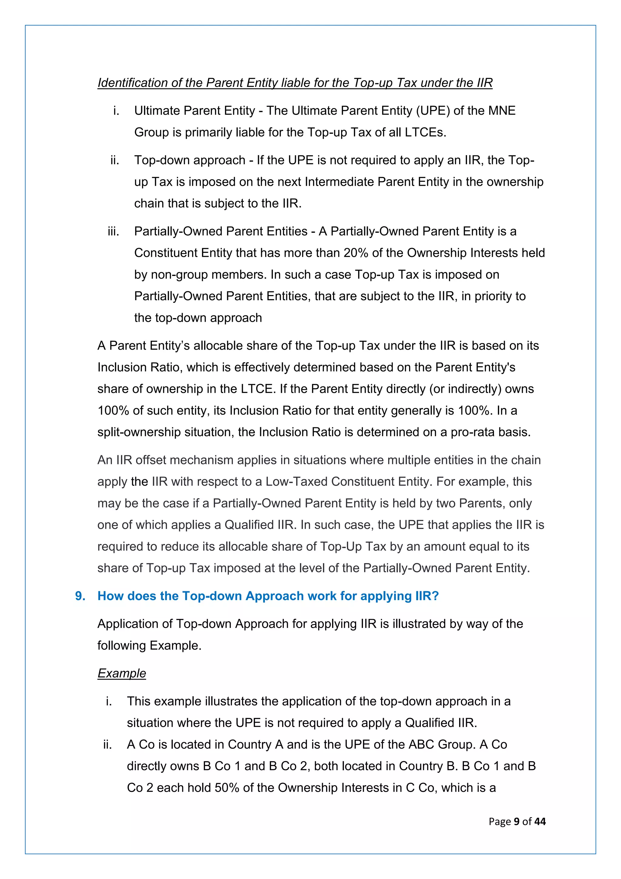 Page 9 of 44
Identification of the Parent Entity liable for the Top-up Tax under the IIR
i. Ultimate Parent Entity - The Ultimate Parent Entity (UPE) of the MNE
Group is primarily liable for the Top-up Tax of all LTCEs.
ii. Top-down approach - If the UPE is not required to apply an IIR, the Top-
up Tax is imposed on the next Intermediate Parent Entity in the ownership
chain that is subject to the IIR.
iii. Partially-Owned Parent Entities - A Partially-Owned Parent Entity is a
Constituent Entity that has more than 20% of the Ownership Interests held
by non-group members. In such a case Top-up Tax is imposed on
Partially-Owned Parent Entities, that are subject to the IIR, in priority to
the top-down approach
A Parent Entity’s allocable share of the Top-up Tax under the IIR is based on its
Inclusion Ratio, which is effectively determined based on the Parent Entity's
share of ownership in the LTCE. If the Parent Entity directly (or indirectly) owns
100% of such entity, its Inclusion Ratio for that entity generally is 100%. In a
split-ownership situation, the Inclusion Ratio is determined on a pro-rata basis.
An IIR offset mechanism applies in situations where multiple entities in the chain
apply the IIR with respect to a Low-Taxed Constituent Entity. For example, this
may be the case if a Partially-Owned Parent Entity is held by two Parents, only
one of which applies a Qualified IIR. In such case, the UPE that applies the IIR is
required to reduce its allocable share of Top-Up Tax by an amount equal to its
share of Top-up Tax imposed at the level of the Partially-Owned Parent Entity.
9. How does the Top-down Approach work for applying IIR?
Application of Top-down Approach for applying IIR is illustrated by way of the
following Example.
Example
i. This example illustrates the application of the top-down approach in a
situation where the UPE is not required to apply a Qualified IIR.
ii. A Co is located in Country A and is the UPE of the ABC Group. A Co
directly owns B Co 1 and B Co 2, both located in Country B. B Co 1 and B
Co 2 each hold 50% of the Ownership Interests in C Co, which is a
 
