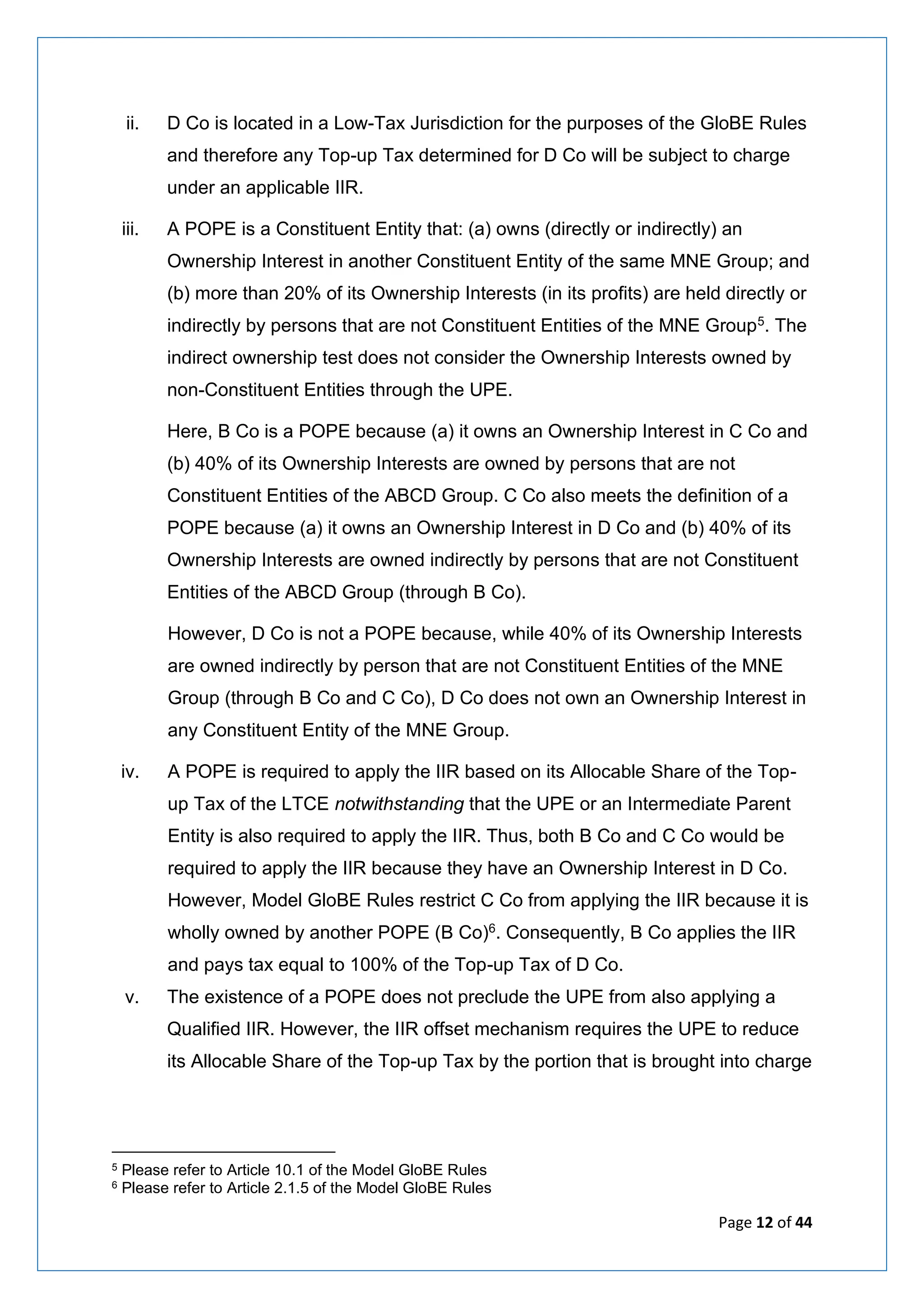 Page 12 of 44
ii. D Co is located in a Low-Tax Jurisdiction for the purposes of the GloBE Rules
and therefore any Top-up Tax determined for D Co will be subject to charge
under an applicable IIR.
iii. A POPE is a Constituent Entity that: (a) owns (directly or indirectly) an
Ownership Interest in another Constituent Entity of the same MNE Group; and
(b) more than 20% of its Ownership Interests (in its profits) are held directly or
indirectly by persons that are not Constituent Entities of the MNE Group5. The
indirect ownership test does not consider the Ownership Interests owned by
non-Constituent Entities through the UPE.
Here, B Co is a POPE because (a) it owns an Ownership Interest in C Co and
(b) 40% of its Ownership Interests are owned by persons that are not
Constituent Entities of the ABCD Group. C Co also meets the definition of a
POPE because (a) it owns an Ownership Interest in D Co and (b) 40% of its
Ownership Interests are owned indirectly by persons that are not Constituent
Entities of the ABCD Group (through B Co).
However, D Co is not a POPE because, while 40% of its Ownership Interests
are owned indirectly by person that are not Constituent Entities of the MNE
Group (through B Co and C Co), D Co does not own an Ownership Interest in
any Constituent Entity of the MNE Group.
iv. A POPE is required to apply the IIR based on its Allocable Share of the Top-
up Tax of the LTCE notwithstanding that the UPE or an Intermediate Parent
Entity is also required to apply the IIR. Thus, both B Co and C Co would be
required to apply the IIR because they have an Ownership Interest in D Co.
However, Model GloBE Rules restrict C Co from applying the IIR because it is
wholly owned by another POPE (B Co)6. Consequently, B Co applies the IIR
and pays tax equal to 100% of the Top-up Tax of D Co.
v. The existence of a POPE does not preclude the UPE from also applying a
Qualified IIR. However, the IIR offset mechanism requires the UPE to reduce
its Allocable Share of the Top-up Tax by the portion that is brought into charge
5 Please refer to Article 10.1 of the Model GloBE Rules
6 Please refer to Article 2.1.5 of the Model GloBE Rules
 