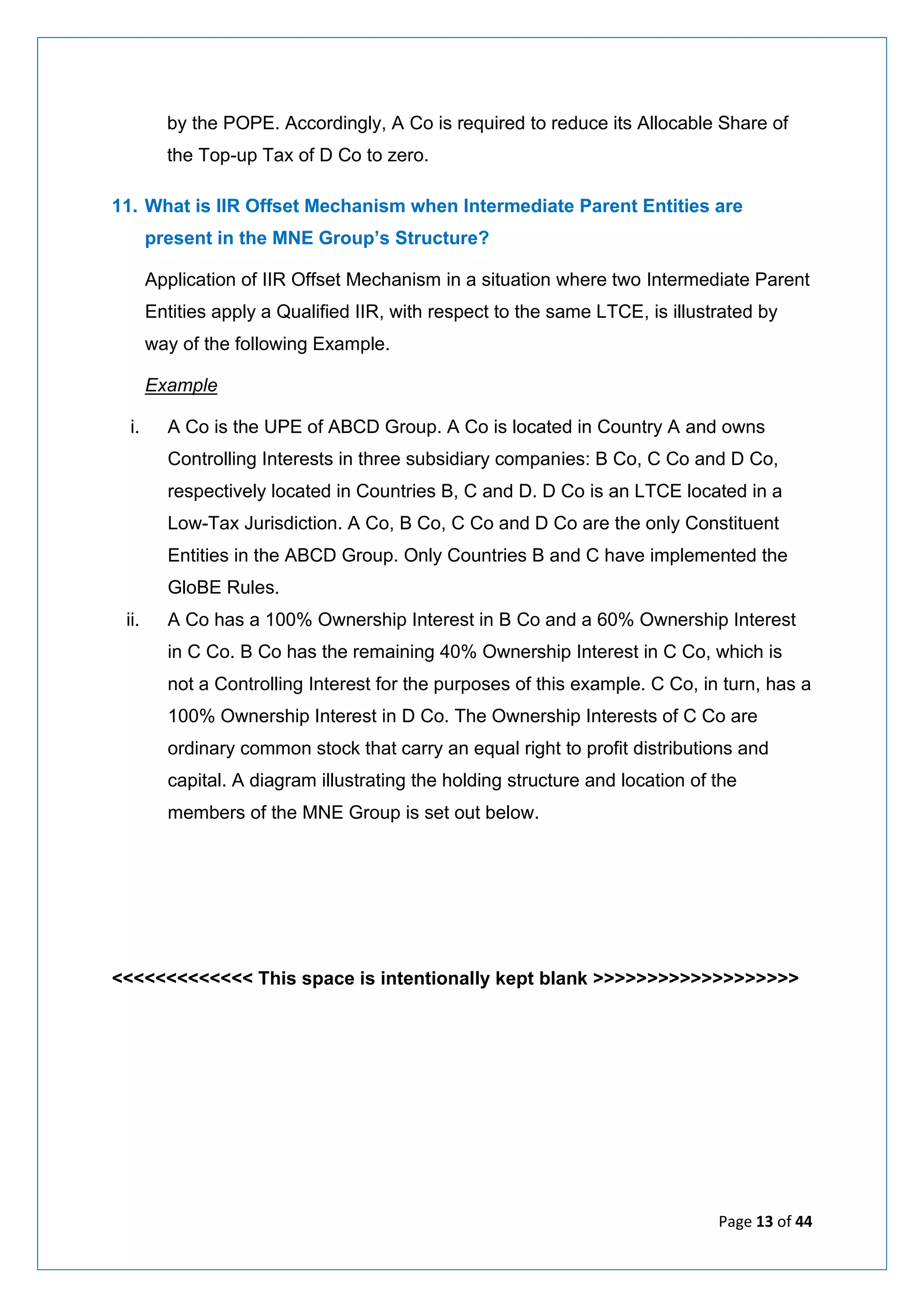 Page 13 of 44
by the POPE. Accordingly, A Co is required to reduce its Allocable Share of
the Top-up Tax of D Co to zero.
11. What is IIR Offset Mechanism when Intermediate Parent Entities are
present in the MNE Group’s Structure?
Application of IIR Offset Mechanism in a situation where two Intermediate Parent
Entities apply a Qualified IIR, with respect to the same LTCE, is illustrated by
way of the following Example.
Example
i. A Co is the UPE of ABCD Group. A Co is located in Country A and owns
Controlling Interests in three subsidiary companies: B Co, C Co and D Co,
respectively located in Countries B, C and D. D Co is an LTCE located in a
Low-Tax Jurisdiction. A Co, B Co, C Co and D Co are the only Constituent
Entities in the ABCD Group. Only Countries B and C have implemented the
GloBE Rules.
ii. A Co has a 100% Ownership Interest in B Co and a 60% Ownership Interest
in C Co. B Co has the remaining 40% Ownership Interest in C Co, which is
not a Controlling Interest for the purposes of this example. C Co, in turn, has a
100% Ownership Interest in D Co. The Ownership Interests of C Co are
ordinary common stock that carry an equal right to profit distributions and
capital. A diagram illustrating the holding structure and location of the
members of the MNE Group is set out below.
<<<<<<<<<<<<< This space is intentionally kept blank >>>>>>>>>>>>>>>>>>>
 