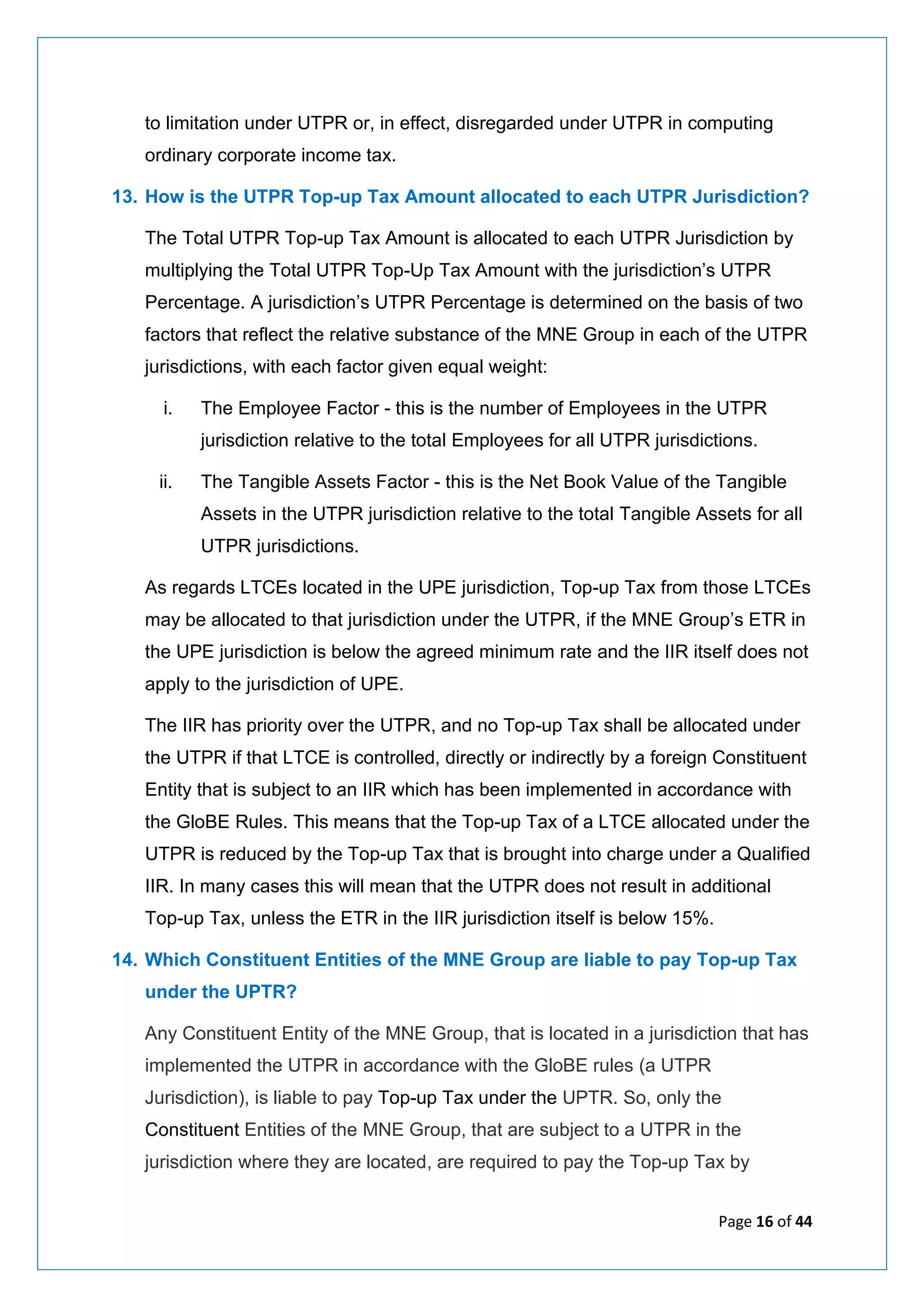 Page 16 of 44
to limitation under UTPR or, in effect, disregarded under UTPR in computing
ordinary corporate income tax.
13. How is the UTPR Top-up Tax Amount allocated to each UTPR Jurisdiction?
The Total UTPR Top-up Tax Amount is allocated to each UTPR Jurisdiction by
multiplying the Total UTPR Top-Up Tax Amount with the jurisdiction’s UTPR
Percentage. A jurisdiction’s UTPR Percentage is determined on the basis of two
factors that reflect the relative substance of the MNE Group in each of the UTPR
jurisdictions, with each factor given equal weight:
i. The Employee Factor - this is the number of Employees in the UTPR
jurisdiction relative to the total Employees for all UTPR jurisdictions.
ii. The Tangible Assets Factor - this is the Net Book Value of the Tangible
Assets in the UTPR jurisdiction relative to the total Tangible Assets for all
UTPR jurisdictions.
As regards LTCEs located in the UPE jurisdiction, Top-up Tax from those LTCEs
may be allocated to that jurisdiction under the UTPR, if the MNE Group’s ETR in
the UPE jurisdiction is below the agreed minimum rate and the IIR itself does not
apply to the jurisdiction of UPE.
The IIR has priority over the UTPR, and no Top-up Tax shall be allocated under
the UTPR if that LTCE is controlled, directly or indirectly by a foreign Constituent
Entity that is subject to an IIR which has been implemented in accordance with
the GloBE Rules. This means that the Top-up Tax of a LTCE allocated under the
UTPR is reduced by the Top-up Tax that is brought into charge under a Qualified
IIR. In many cases this will mean that the UTPR does not result in additional
Top-up Tax, unless the ETR in the IIR jurisdiction itself is below 15%.
14. Which Constituent Entities of the MNE Group are liable to pay Top-up Tax
under the UPTR?
Any Constituent Entity of the MNE Group, that is located in a jurisdiction that has
implemented the UTPR in accordance with the GloBE rules (a UTPR
Jurisdiction), is liable to pay Top-up Tax under the UPTR. So, only the
Constituent Entities of the MNE Group, that are subject to a UTPR in the
jurisdiction where they are located, are required to pay the Top-up Tax by
 