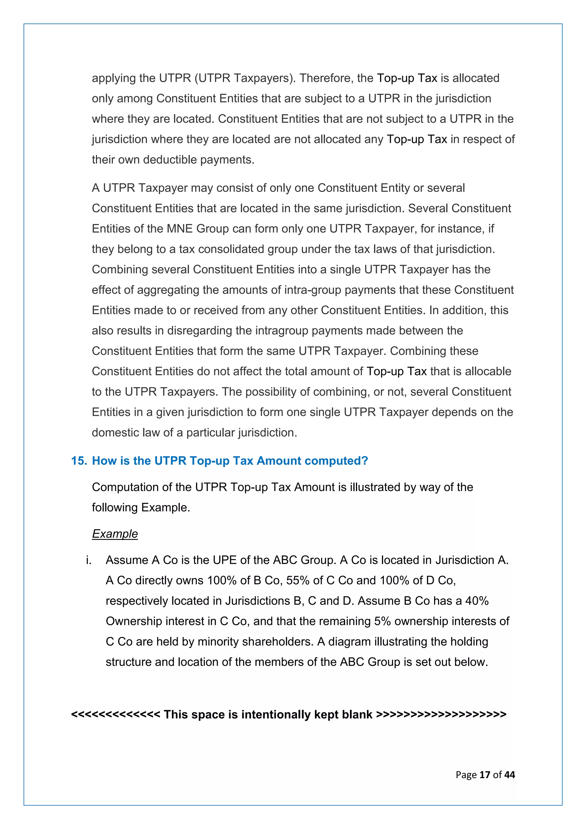Page 17 of 44
applying the UTPR (UTPR Taxpayers). Therefore, the Top-up Tax is allocated
only among Constituent Entities that are subject to a UTPR in the jurisdiction
where they are located. Constituent Entities that are not subject to a UTPR in the
jurisdiction where they are located are not allocated any Top-up Tax in respect of
their own deductible payments.
A UTPR Taxpayer may consist of only one Constituent Entity or several
Constituent Entities that are located in the same jurisdiction. Several Constituent
Entities of the MNE Group can form only one UTPR Taxpayer, for instance, if
they belong to a tax consolidated group under the tax laws of that jurisdiction.
Combining several Constituent Entities into a single UTPR Taxpayer has the
effect of aggregating the amounts of intra-group payments that these Constituent
Entities made to or received from any other Constituent Entities. In addition, this
also results in disregarding the intragroup payments made between the
Constituent Entities that form the same UTPR Taxpayer. Combining these
Constituent Entities do not affect the total amount of Top-up Tax that is allocable
to the UTPR Taxpayers. The possibility of combining, or not, several Constituent
Entities in a given jurisdiction to form one single UTPR Taxpayer depends on the
domestic law of a particular jurisdiction.
15. How is the UTPR Top-up Tax Amount computed?
Computation of the UTPR Top-up Tax Amount is illustrated by way of the
following Example.
Example
i. Assume A Co is the UPE of the ABC Group. A Co is located in Jurisdiction A.
A Co directly owns 100% of B Co, 55% of C Co and 100% of D Co,
respectively located in Jurisdictions B, C and D. Assume B Co has a 40%
Ownership interest in C Co, and that the remaining 5% ownership interests of
C Co are held by minority shareholders. A diagram illustrating the holding
structure and location of the members of the ABC Group is set out below.
<<<<<<<<<<<<< This space is intentionally kept blank >>>>>>>>>>>>>>>>>>>
 