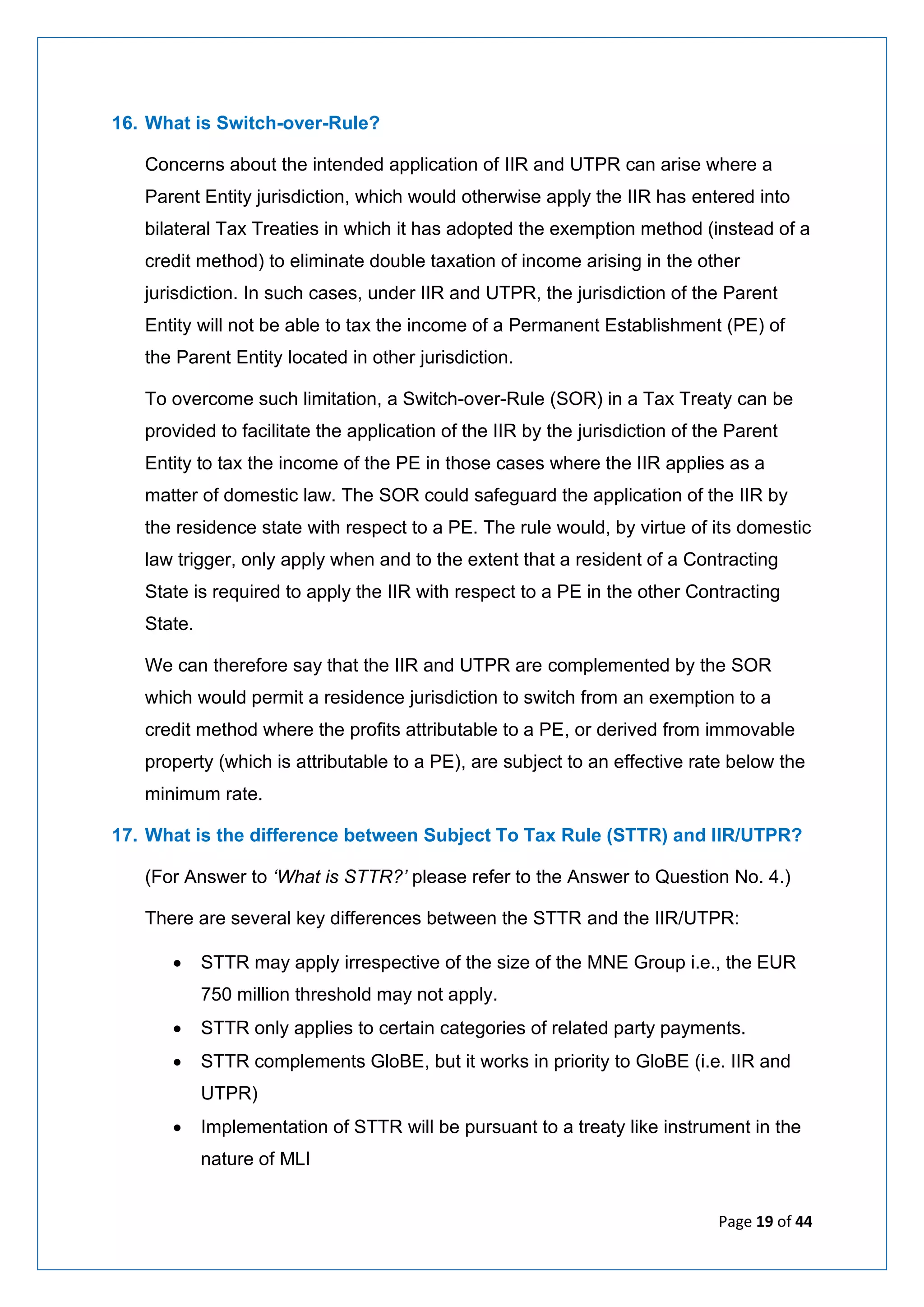 Page 19 of 44
16. What is Switch-over-Rule?
Concerns about the intended application of IIR and UTPR can arise where a
Parent Entity jurisdiction, which would otherwise apply the IIR has entered into
bilateral Tax Treaties in which it has adopted the exemption method (instead of a
credit method) to eliminate double taxation of income arising in the other
jurisdiction. In such cases, under IIR and UTPR, the jurisdiction of the Parent
Entity will not be able to tax the income of a Permanent Establishment (PE) of
the Parent Entity located in other jurisdiction.
To overcome such limitation, a Switch-over-Rule (SOR) in a Tax Treaty can be
provided to facilitate the application of the IIR by the jurisdiction of the Parent
Entity to tax the income of the PE in those cases where the IIR applies as a
matter of domestic law. The SOR could safeguard the application of the IIR by
the residence state with respect to a PE. The rule would, by virtue of its domestic
law trigger, only apply when and to the extent that a resident of a Contracting
State is required to apply the IIR with respect to a PE in the other Contracting
State.
We can therefore say that the IIR and UTPR are complemented by the SOR
which would permit a residence jurisdiction to switch from an exemption to a
credit method where the profits attributable to a PE, or derived from immovable
property (which is attributable to a PE), are subject to an effective rate below the
minimum rate.
17. What is the difference between Subject To Tax Rule (STTR) and IIR/UTPR?
(For Answer to ‘What is STTR?’ please refer to the Answer to Question No. 4.)
There are several key differences between the STTR and the IIR/UTPR:
• STTR may apply irrespective of the size of the MNE Group i.e., the EUR
750 million threshold may not apply.
• STTR only applies to certain categories of related party payments.
• STTR complements GloBE, but it works in priority to GloBE (i.e. IIR and
UTPR)
• Implementation of STTR will be pursuant to a treaty like instrument in the
nature of MLI
 