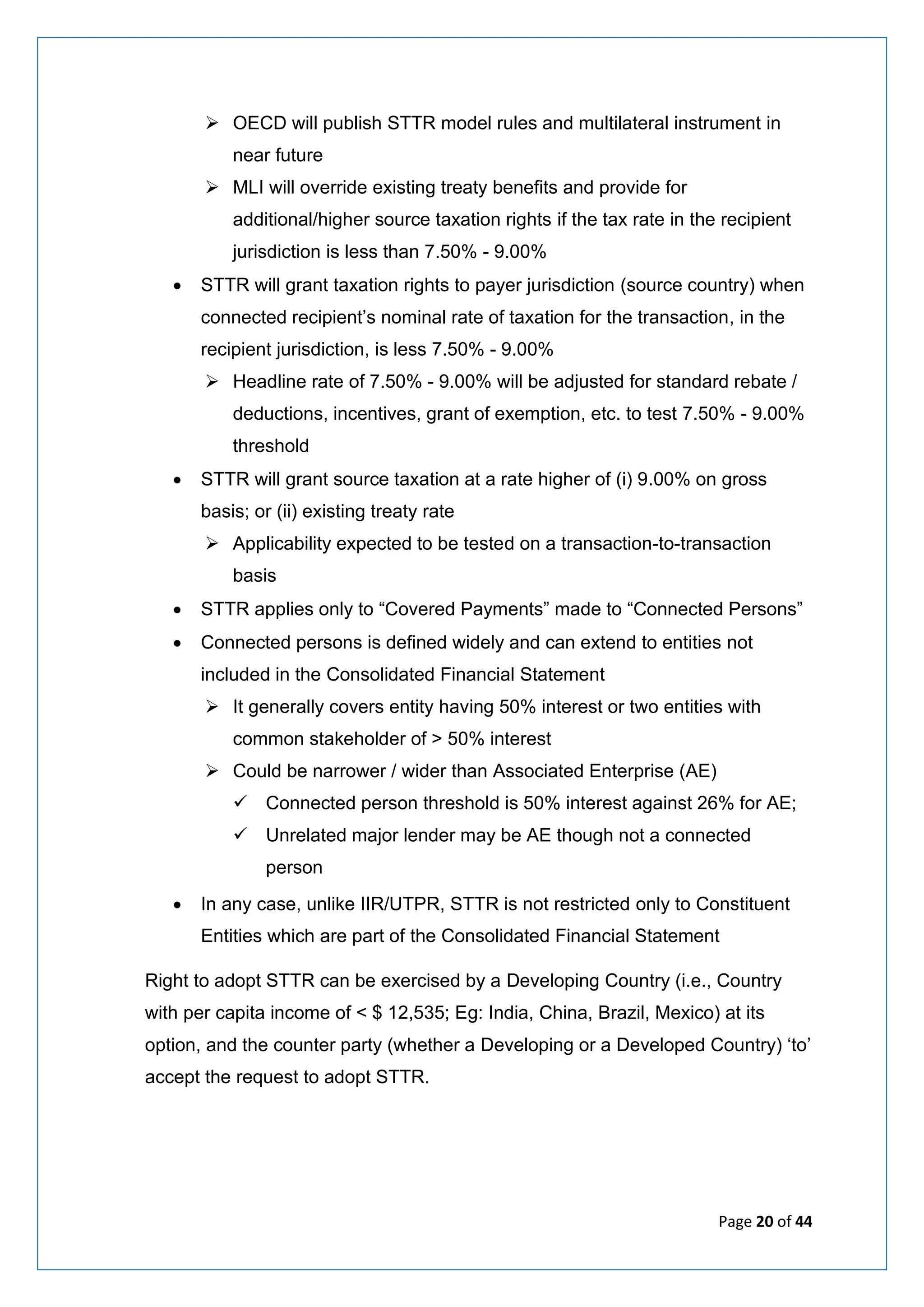 Page 20 of 44
➢ OECD will publish STTR model rules and multilateral instrument in
near future
➢ MLI will override existing treaty benefits and provide for
additional/higher source taxation rights if the tax rate in the recipient
jurisdiction is less than 7.50% - 9.00%
• STTR will grant taxation rights to payer jurisdiction (source country) when
connected recipient’s nominal rate of taxation for the transaction, in the
recipient jurisdiction, is less 7.50% - 9.00%
➢ Headline rate of 7.50% - 9.00% will be adjusted for standard rebate /
deductions, incentives, grant of exemption, etc. to test 7.50% - 9.00%
threshold
• STTR will grant source taxation at a rate higher of (i) 9.00% on gross
basis; or (ii) existing treaty rate
➢ Applicability expected to be tested on a transaction-to-transaction
basis
• STTR applies only to “Covered Payments” made to “Connected Persons”
• Connected persons is defined widely and can extend to entities not
included in the Consolidated Financial Statement
➢ It generally covers entity having 50% interest or two entities with
common stakeholder of > 50% interest
➢ Could be narrower / wider than Associated Enterprise (AE)
✓ Connected person threshold is 50% interest against 26% for AE;
✓ Unrelated major lender may be AE though not a connected
person
• In any case, unlike IIR/UTPR, STTR is not restricted only to Constituent
Entities which are part of the Consolidated Financial Statement
Right to adopt STTR can be exercised by a Developing Country (i.e., Country
with per capita income of < $ 12,535; Eg: India, China, Brazil, Mexico) at its
option, and the counter party (whether a Developing or a Developed Country) ‘to’
accept the request to adopt STTR.
 