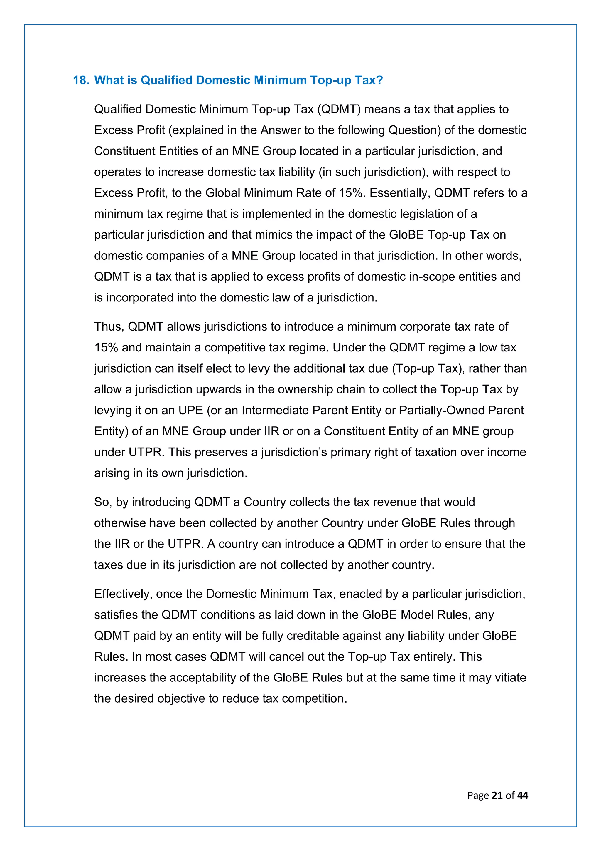 Page 21 of 44
18. What is Qualified Domestic Minimum Top-up Tax?
Qualified Domestic Minimum Top-up Tax (QDMT) means a tax that applies to
Excess Profit (explained in the Answer to the following Question) of the domestic
Constituent Entities of an MNE Group located in a particular jurisdiction, and
operates to increase domestic tax liability (in such jurisdiction), with respect to
Excess Profit, to the Global Minimum Rate of 15%. Essentially, QDMT refers to a
minimum tax regime that is implemented in the domestic legislation of a
particular jurisdiction and that mimics the impact of the GloBE Top-up Tax on
domestic companies of a MNE Group located in that jurisdiction. In other words,
QDMT is a tax that is applied to excess profits of domestic in-scope entities and
is incorporated into the domestic law of a jurisdiction.
Thus, QDMT allows jurisdictions to introduce a minimum corporate tax rate of
15% and maintain a competitive tax regime. Under the QDMT regime a low tax
jurisdiction can itself elect to levy the additional tax due (Top-up Tax), rather than
allow a jurisdiction upwards in the ownership chain to collect the Top-up Tax by
levying it on an UPE (or an Intermediate Parent Entity or Partially-Owned Parent
Entity) of an MNE Group under IIR or on a Constituent Entity of an MNE group
under UTPR. This preserves a jurisdiction’s primary right of taxation over income
arising in its own jurisdiction.
So, by introducing QDMT a Country collects the tax revenue that would
otherwise have been collected by another Country under GloBE Rules through
the IIR or the UTPR. A country can introduce a QDMT in order to ensure that the
taxes due in its jurisdiction are not collected by another country.
Effectively, once the Domestic Minimum Tax, enacted by a particular jurisdiction,
satisfies the QDMT conditions as laid down in the GloBE Model Rules, any
QDMT paid by an entity will be fully creditable against any liability under GloBE
Rules. In most cases QDMT will cancel out the Top-up Tax entirely. This
increases the acceptability of the GloBE Rules but at the same time it may vitiate
the desired objective to reduce tax competition.
 
