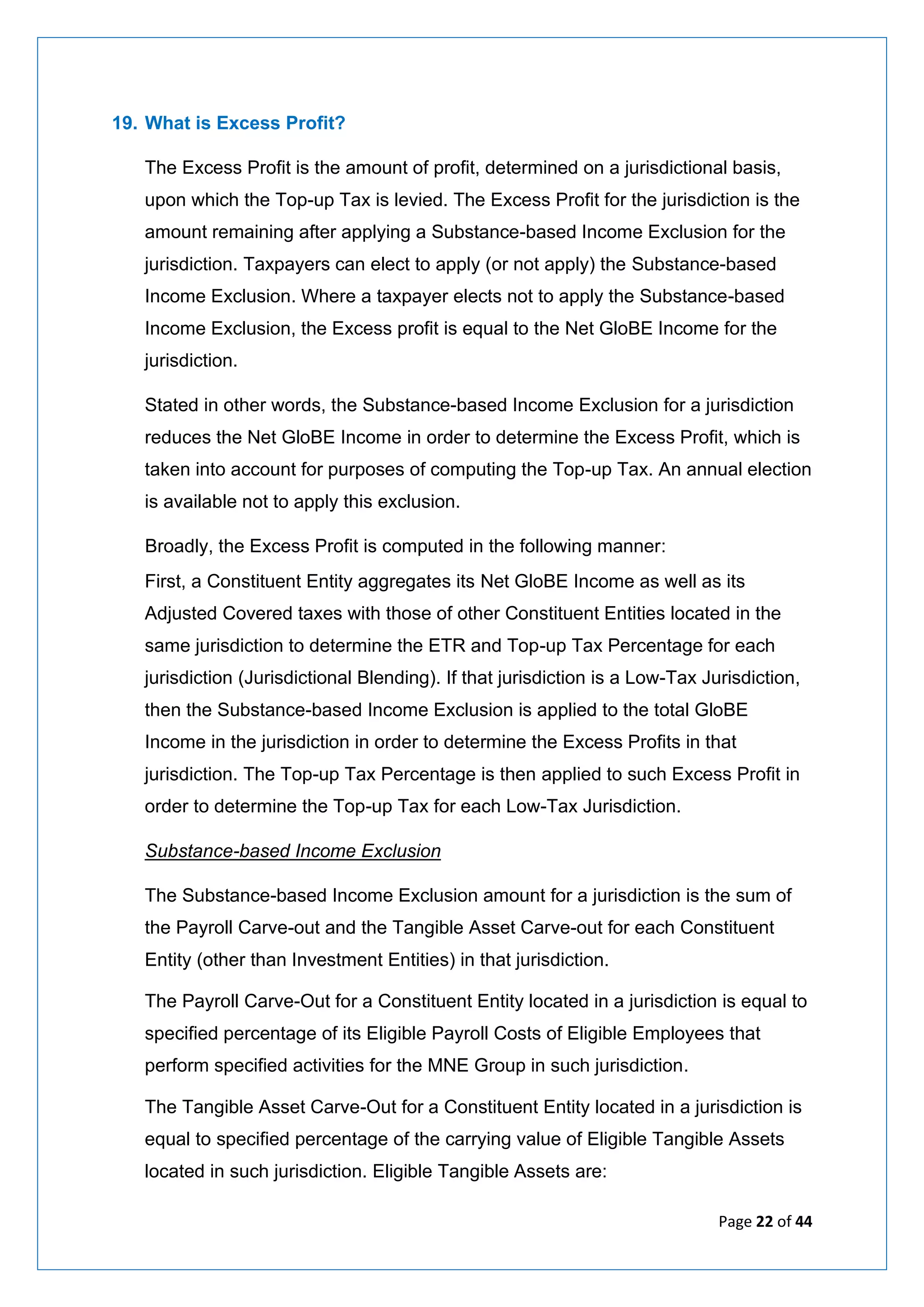 Page 22 of 44
19. What is Excess Profit?
The Excess Profit is the amount of profit, determined on a jurisdictional basis,
upon which the Top-up Tax is levied. The Excess Profit for the jurisdiction is the
amount remaining after applying a Substance-based Income Exclusion for the
jurisdiction. Taxpayers can elect to apply (or not apply) the Substance-based
Income Exclusion. Where a taxpayer elects not to apply the Substance-based
Income Exclusion, the Excess profit is equal to the Net GloBE Income for the
jurisdiction.
Stated in other words, the Substance-based Income Exclusion for a jurisdiction
reduces the Net GloBE Income in order to determine the Excess Profit, which is
taken into account for purposes of computing the Top-up Tax. An annual election
is available not to apply this exclusion.
Broadly, the Excess Profit is computed in the following manner:
First, a Constituent Entity aggregates its Net GloBE Income as well as its
Adjusted Covered taxes with those of other Constituent Entities located in the
same jurisdiction to determine the ETR and Top-up Tax Percentage for each
jurisdiction (Jurisdictional Blending). If that jurisdiction is a Low-Tax Jurisdiction,
then the Substance-based Income Exclusion is applied to the total GloBE
Income in the jurisdiction in order to determine the Excess Profits in that
jurisdiction. The Top-up Tax Percentage is then applied to such Excess Profit in
order to determine the Top-up Tax for each Low-Tax Jurisdiction.
Substance-based Income Exclusion
The Substance-based Income Exclusion amount for a jurisdiction is the sum of
the Payroll Carve-out and the Tangible Asset Carve-out for each Constituent
Entity (other than Investment Entities) in that jurisdiction.
The Payroll Carve-Out for a Constituent Entity located in a jurisdiction is equal to
specified percentage of its Eligible Payroll Costs of Eligible Employees that
perform specified activities for the MNE Group in such jurisdiction.
The Tangible Asset Carve-Out for a Constituent Entity located in a jurisdiction is
equal to specified percentage of the carrying value of Eligible Tangible Assets
located in such jurisdiction. Eligible Tangible Assets are:
 