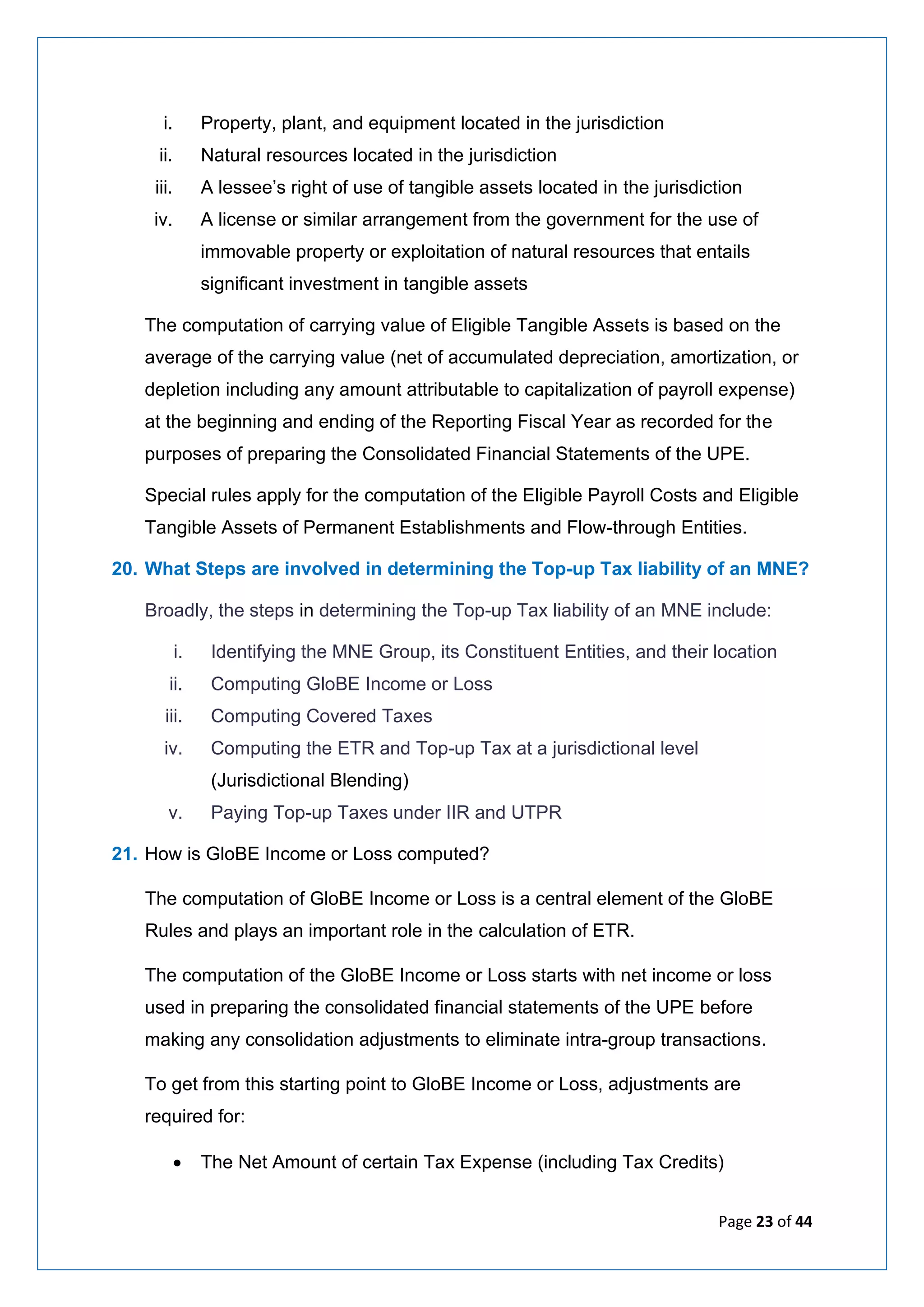 Page 23 of 44
i. Property, plant, and equipment located in the jurisdiction
ii. Natural resources located in the jurisdiction
iii. A lessee’s right of use of tangible assets located in the jurisdiction
iv. A license or similar arrangement from the government for the use of
immovable property or exploitation of natural resources that entails
significant investment in tangible assets
The computation of carrying value of Eligible Tangible Assets is based on the
average of the carrying value (net of accumulated depreciation, amortization, or
depletion including any amount attributable to capitalization of payroll expense)
at the beginning and ending of the Reporting Fiscal Year as recorded for the
purposes of preparing the Consolidated Financial Statements of the UPE.
Special rules apply for the computation of the Eligible Payroll Costs and Eligible
Tangible Assets of Permanent Establishments and Flow-through Entities.
20. What Steps are involved in determining the Top-up Tax liability of an MNE?
Broadly, the steps in determining the Top-up Tax liability of an MNE include:
i. Identifying the MNE Group, its Constituent Entities, and their location
ii. Computing GloBE Income or Loss
iii. Computing Covered Taxes
iv. Computing the ETR and Top-up Tax at a jurisdictional level
(Jurisdictional Blending)
v. Paying Top-up Taxes under IIR and UTPR
21. How is GloBE Income or Loss computed?
The computation of GloBE Income or Loss is a central element of the GloBE
Rules and plays an important role in the calculation of ETR.
The computation of the GloBE Income or Loss starts with net income or loss
used in preparing the consolidated financial statements of the UPE before
making any consolidation adjustments to eliminate intra-group transactions.
To get from this starting point to GloBE Income or Loss, adjustments are
required for:
• The Net Amount of certain Tax Expense (including Tax Credits)
 
