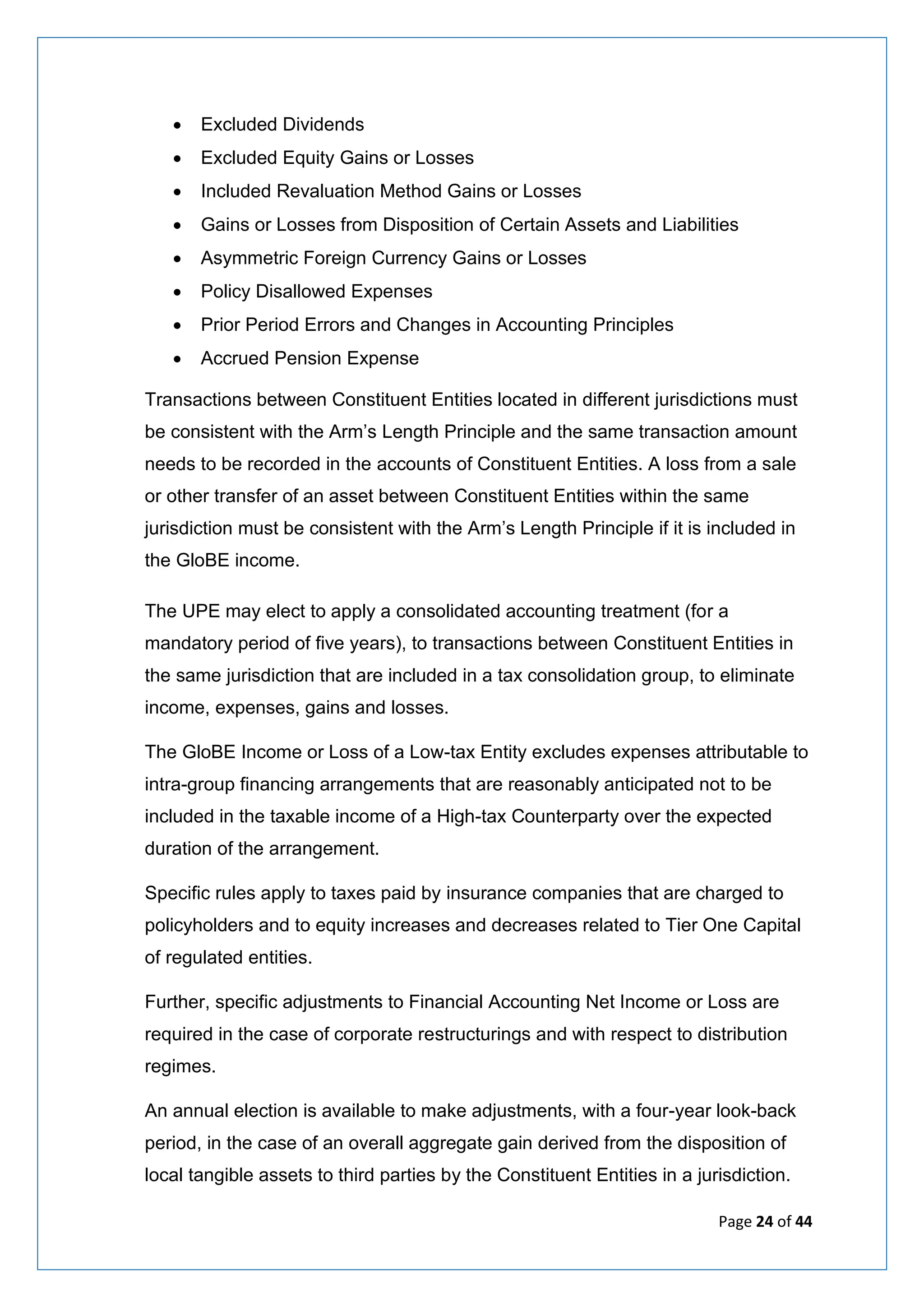 Page 24 of 44
• Excluded Dividends
• Excluded Equity Gains or Losses
• Included Revaluation Method Gains or Losses
• Gains or Losses from Disposition of Certain Assets and Liabilities
• Asymmetric Foreign Currency Gains or Losses
• Policy Disallowed Expenses
• Prior Period Errors and Changes in Accounting Principles
• Accrued Pension Expense
Transactions between Constituent Entities located in different jurisdictions must
be consistent with the Arm’s Length Principle and the same transaction amount
needs to be recorded in the accounts of Constituent Entities. A loss from a sale
or other transfer of an asset between Constituent Entities within the same
jurisdiction must be consistent with the Arm’s Length Principle if it is included in
the GloBE income.
The UPE may elect to apply a consolidated accounting treatment (for a
mandatory period of five years), to transactions between Constituent Entities in
the same jurisdiction that are included in a tax consolidation group, to eliminate
income, expenses, gains and losses.
The GloBE Income or Loss of a Low-tax Entity excludes expenses attributable to
intra-group financing arrangements that are reasonably anticipated not to be
included in the taxable income of a High-tax Counterparty over the expected
duration of the arrangement.
Specific rules apply to taxes paid by insurance companies that are charged to
policyholders and to equity increases and decreases related to Tier One Capital
of regulated entities.
Further, specific adjustments to Financial Accounting Net Income or Loss are
required in the case of corporate restructurings and with respect to distribution
regimes.
An annual election is available to make adjustments, with a four-year look-back
period, in the case of an overall aggregate gain derived from the disposition of
local tangible assets to third parties by the Constituent Entities in a jurisdiction.
 
