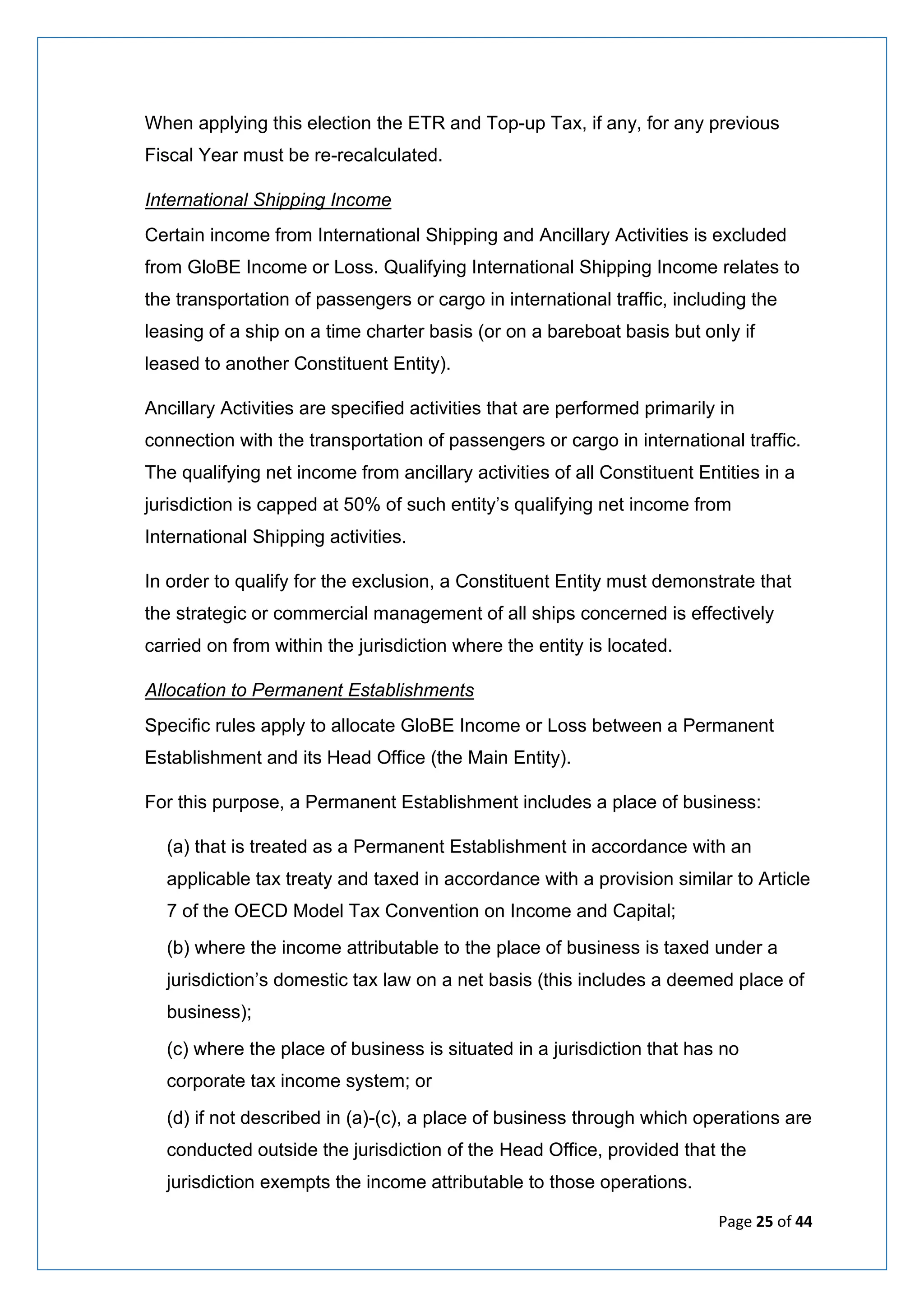 Page 25 of 44
When applying this election the ETR and Top-up Tax, if any, for any previous
Fiscal Year must be re-recalculated.
International Shipping Income
Certain income from International Shipping and Ancillary Activities is excluded
from GloBE Income or Loss. Qualifying International Shipping Income relates to
the transportation of passengers or cargo in international traffic, including the
leasing of a ship on a time charter basis (or on a bareboat basis but only if
leased to another Constituent Entity).
Ancillary Activities are specified activities that are performed primarily in
connection with the transportation of passengers or cargo in international traffic.
The qualifying net income from ancillary activities of all Constituent Entities in a
jurisdiction is capped at 50% of such entity’s qualifying net income from
International Shipping activities.
In order to qualify for the exclusion, a Constituent Entity must demonstrate that
the strategic or commercial management of all ships concerned is effectively
carried on from within the jurisdiction where the entity is located.
Allocation to Permanent Establishments
Specific rules apply to allocate GloBE Income or Loss between a Permanent
Establishment and its Head Office (the Main Entity).
For this purpose, a Permanent Establishment includes a place of business:
(a) that is treated as a Permanent Establishment in accordance with an
applicable tax treaty and taxed in accordance with a provision similar to Article
7 of the OECD Model Tax Convention on Income and Capital;
(b) where the income attributable to the place of business is taxed under a
jurisdiction’s domestic tax law on a net basis (this includes a deemed place of
business);
(c) where the place of business is situated in a jurisdiction that has no
corporate tax income system; or
(d) if not described in (a)-(c), a place of business through which operations are
conducted outside the jurisdiction of the Head Office, provided that the
jurisdiction exempts the income attributable to those operations.
 