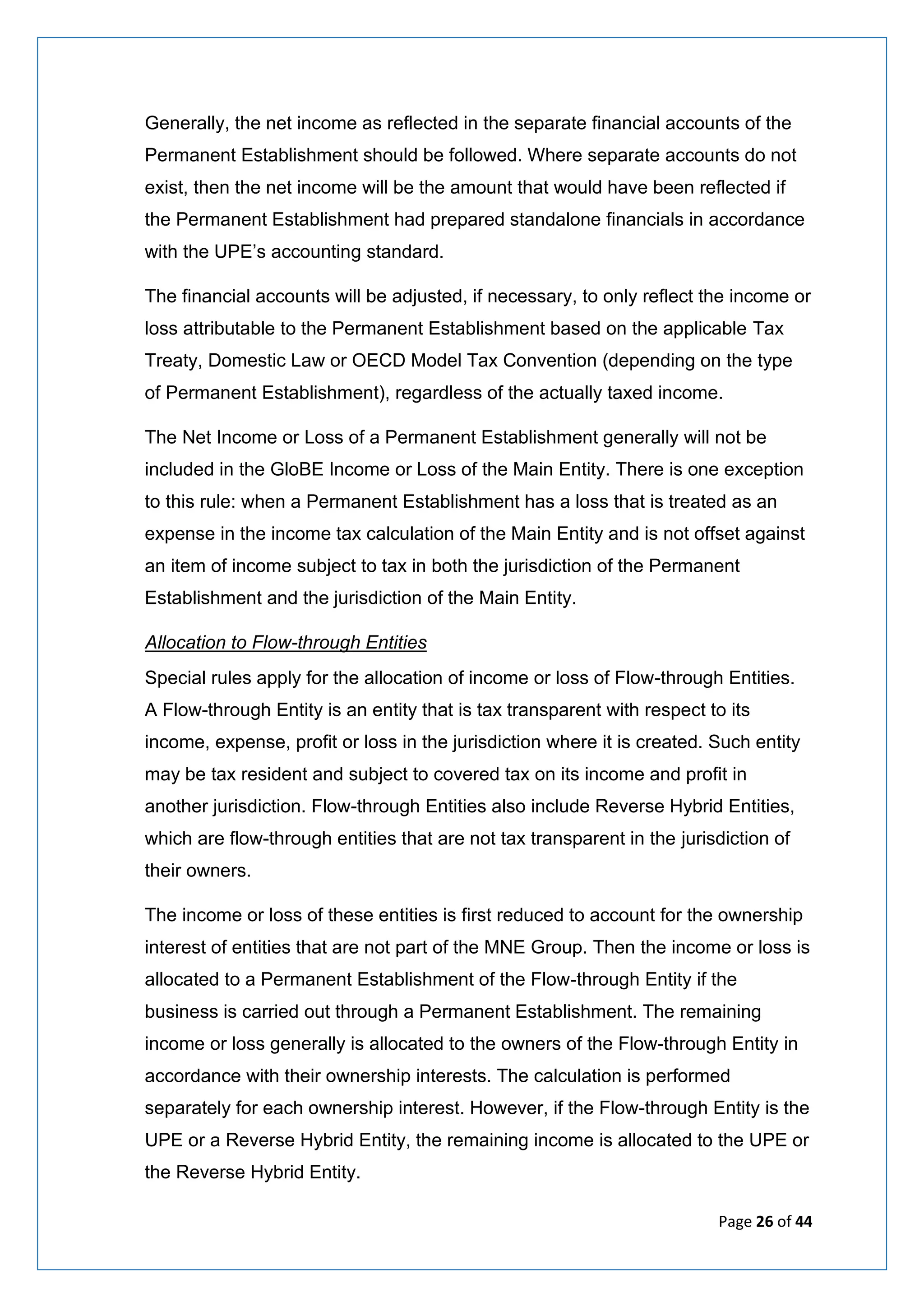 Page 26 of 44
Generally, the net income as reflected in the separate financial accounts of the
Permanent Establishment should be followed. Where separate accounts do not
exist, then the net income will be the amount that would have been reflected if
the Permanent Establishment had prepared standalone financials in accordance
with the UPE’s accounting standard.
The financial accounts will be adjusted, if necessary, to only reflect the income or
loss attributable to the Permanent Establishment based on the applicable Tax
Treaty, Domestic Law or OECD Model Tax Convention (depending on the type
of Permanent Establishment), regardless of the actually taxed income.
The Net Income or Loss of a Permanent Establishment generally will not be
included in the GloBE Income or Loss of the Main Entity. There is one exception
to this rule: when a Permanent Establishment has a loss that is treated as an
expense in the income tax calculation of the Main Entity and is not offset against
an item of income subject to tax in both the jurisdiction of the Permanent
Establishment and the jurisdiction of the Main Entity.
Allocation to Flow-through Entities
Special rules apply for the allocation of income or loss of Flow-through Entities.
A Flow-through Entity is an entity that is tax transparent with respect to its
income, expense, profit or loss in the jurisdiction where it is created. Such entity
may be tax resident and subject to covered tax on its income and profit in
another jurisdiction. Flow-through Entities also include Reverse Hybrid Entities,
which are flow-through entities that are not tax transparent in the jurisdiction of
their owners.
The income or loss of these entities is first reduced to account for the ownership
interest of entities that are not part of the MNE Group. Then the income or loss is
allocated to a Permanent Establishment of the Flow-through Entity if the
business is carried out through a Permanent Establishment. The remaining
income or loss generally is allocated to the owners of the Flow-through Entity in
accordance with their ownership interests. The calculation is performed
separately for each ownership interest. However, if the Flow-through Entity is the
UPE or a Reverse Hybrid Entity, the remaining income is allocated to the UPE or
the Reverse Hybrid Entity.
 