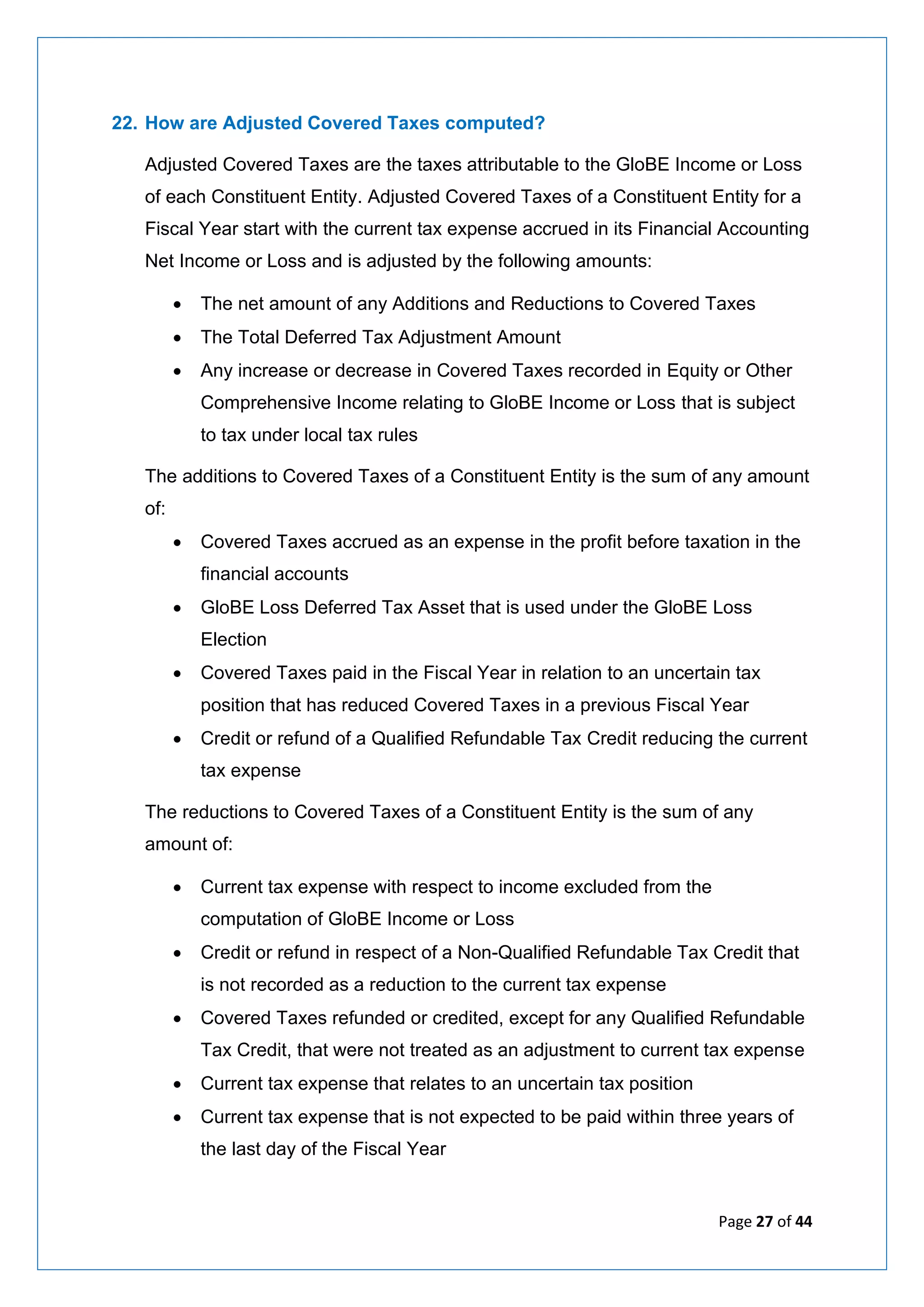 Page 27 of 44
22. How are Adjusted Covered Taxes computed?
Adjusted Covered Taxes are the taxes attributable to the GloBE Income or Loss
of each Constituent Entity. Adjusted Covered Taxes of a Constituent Entity for a
Fiscal Year start with the current tax expense accrued in its Financial Accounting
Net Income or Loss and is adjusted by the following amounts:
• The net amount of any Additions and Reductions to Covered Taxes
• The Total Deferred Tax Adjustment Amount
• Any increase or decrease in Covered Taxes recorded in Equity or Other
Comprehensive Income relating to GloBE Income or Loss that is subject
to tax under local tax rules
The additions to Covered Taxes of a Constituent Entity is the sum of any amount
of:
• Covered Taxes accrued as an expense in the profit before taxation in the
financial accounts
• GloBE Loss Deferred Tax Asset that is used under the GloBE Loss
Election
• Covered Taxes paid in the Fiscal Year in relation to an uncertain tax
position that has reduced Covered Taxes in a previous Fiscal Year
• Credit or refund of a Qualified Refundable Tax Credit reducing the current
tax expense
The reductions to Covered Taxes of a Constituent Entity is the sum of any
amount of:
• Current tax expense with respect to income excluded from the
computation of GloBE Income or Loss
• Credit or refund in respect of a Non-Qualified Refundable Tax Credit that
is not recorded as a reduction to the current tax expense
• Covered Taxes refunded or credited, except for any Qualified Refundable
Tax Credit, that were not treated as an adjustment to current tax expense
• Current tax expense that relates to an uncertain tax position
• Current tax expense that is not expected to be paid within three years of
the last day of the Fiscal Year
 