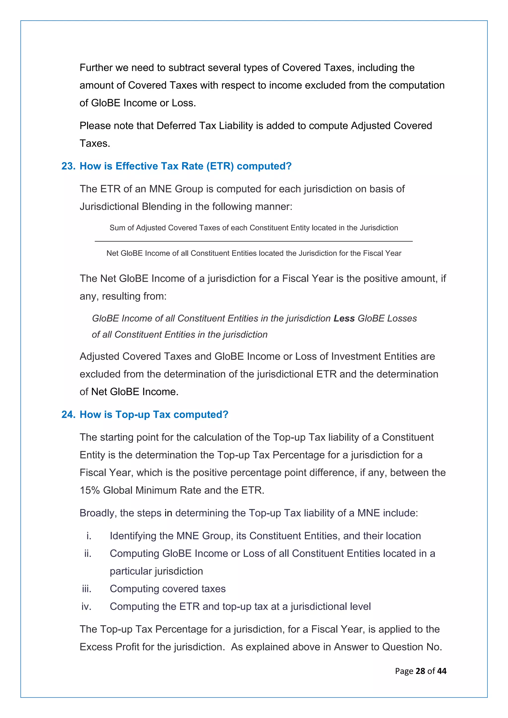 Page 28 of 44
Further we need to subtract several types of Covered Taxes, including the
amount of Covered Taxes with respect to income excluded from the computation
of GloBE Income or Loss.
Please note that Deferred Tax Liability is added to compute Adjusted Covered
Taxes.
23. How is Effective Tax Rate (ETR) computed?
The ETR of an MNE Group is computed for each jurisdiction on basis of
Jurisdictional Blending in the following manner:
Sum of Adjusted Covered Taxes of each Constituent Entity located in the Jurisdiction
___________________________________________________________________
Net GloBE Income of all Constituent Entities located the Jurisdiction for the Fiscal Year
The Net GloBE Income of a jurisdiction for a Fiscal Year is the positive amount, if
any, resulting from:
GloBE Income of all Constituent Entities in the jurisdiction Less GloBE Losses
of all Constituent Entities in the jurisdiction
Adjusted Covered Taxes and GloBE Income or Loss of Investment Entities are
excluded from the determination of the jurisdictional ETR and the determination
of Net GloBE Income.
24. How is Top-up Tax computed?
The starting point for the calculation of the Top-up Tax liability of a Constituent
Entity is the determination the Top-up Tax Percentage for a jurisdiction for a
Fiscal Year, which is the positive percentage point difference, if any, between the
15% Global Minimum Rate and the ETR.
Broadly, the steps in determining the Top-up Tax liability of a MNE include:
i. Identifying the MNE Group, its Constituent Entities, and their location
ii. Computing GloBE Income or Loss of all Constituent Entities located in a
particular jurisdiction
iii. Computing covered taxes
iv. Computing the ETR and top-up tax at a jurisdictional level
The Top-up Tax Percentage for a jurisdiction, for a Fiscal Year, is applied to the
Excess Profit for the jurisdiction. As explained above in Answer to Question No.
 