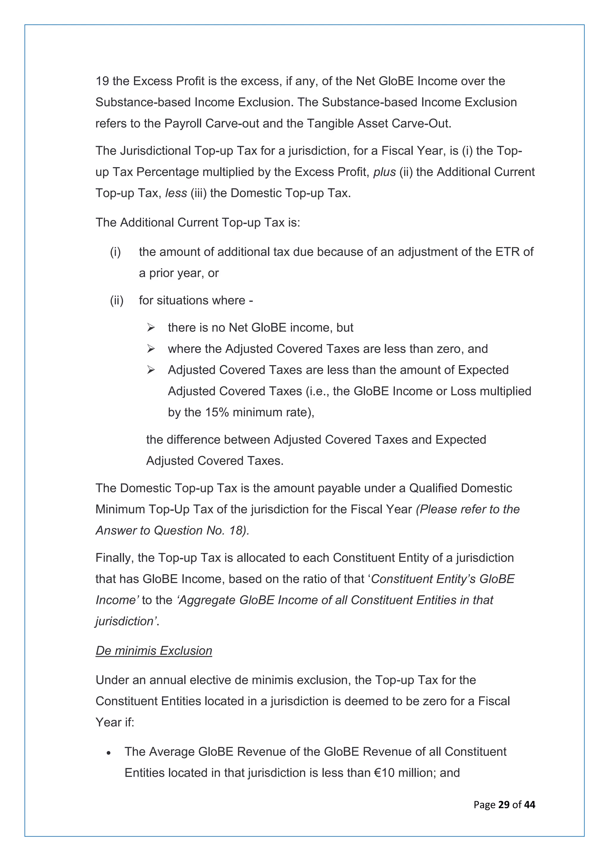 Page 29 of 44
19 the Excess Profit is the excess, if any, of the Net GloBE Income over the
Substance-based Income Exclusion. The Substance-based Income Exclusion
refers to the Payroll Carve-out and the Tangible Asset Carve-Out.
The Jurisdictional Top-up Tax for a jurisdiction, for a Fiscal Year, is (i) the Top-
up Tax Percentage multiplied by the Excess Profit, plus (ii) the Additional Current
Top-up Tax, less (iii) the Domestic Top-up Tax.
The Additional Current Top-up Tax is:
(i) the amount of additional tax due because of an adjustment of the ETR of
a prior year, or
(ii) for situations where -
➢ there is no Net GloBE income, but
➢ where the Adjusted Covered Taxes are less than zero, and
➢ Adjusted Covered Taxes are less than the amount of Expected
Adjusted Covered Taxes (i.e., the GloBE Income or Loss multiplied
by the 15% minimum rate),
the difference between Adjusted Covered Taxes and Expected
Adjusted Covered Taxes.
The Domestic Top-up Tax is the amount payable under a Qualified Domestic
Minimum Top-Up Tax of the jurisdiction for the Fiscal Year (Please refer to the
Answer to Question No. 18).
Finally, the Top-up Tax is allocated to each Constituent Entity of a jurisdiction
that has GloBE Income, based on the ratio of that ‘Constituent Entity’s GloBE
Income’ to the ‘Aggregate GloBE Income of all Constituent Entities in that
jurisdiction’.
De minimis Exclusion
Under an annual elective de minimis exclusion, the Top-up Tax for the
Constituent Entities located in a jurisdiction is deemed to be zero for a Fiscal
Year if:
• The Average GloBE Revenue of the GloBE Revenue of all Constituent
Entities located in that jurisdiction is less than €10 million; and
 