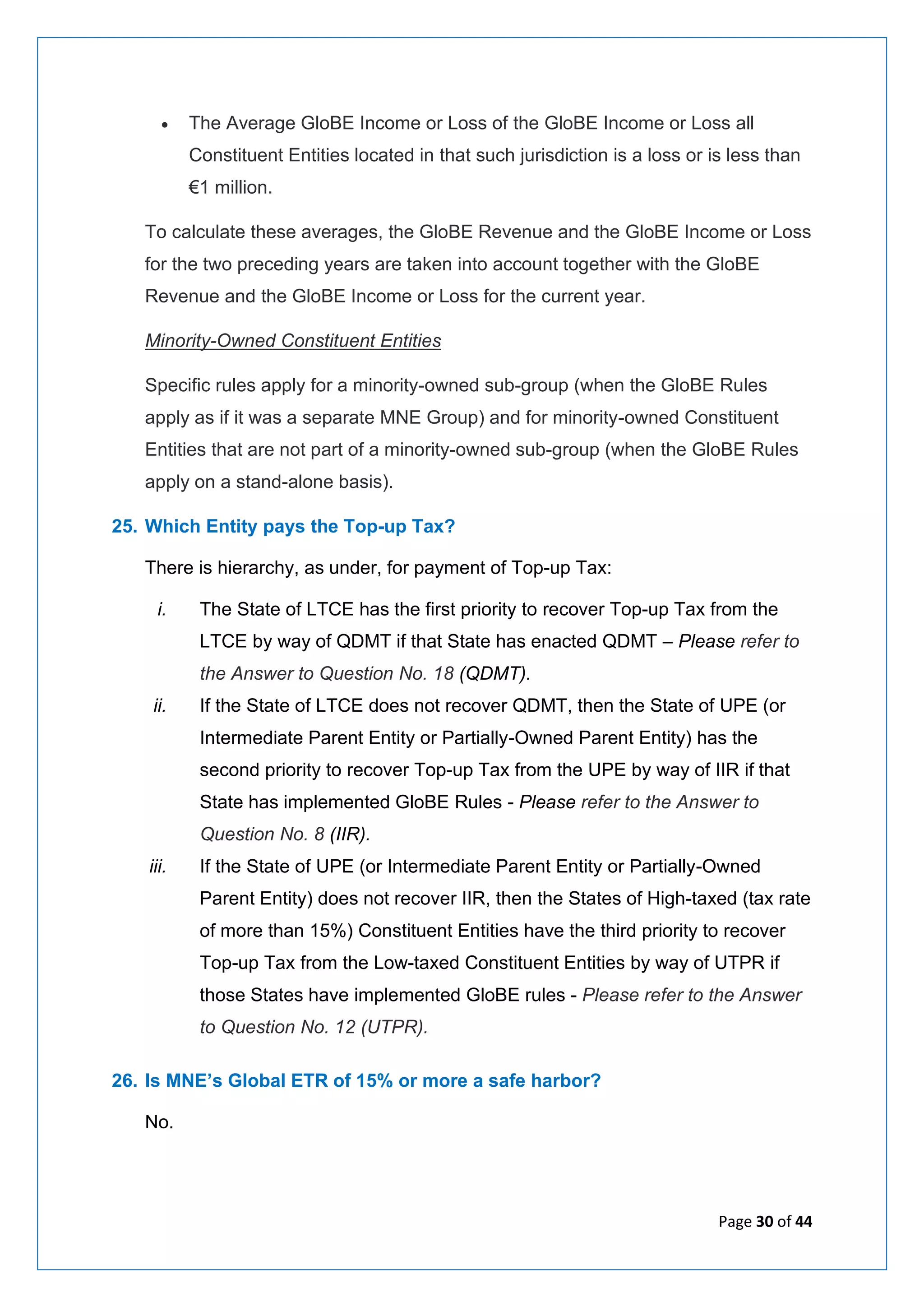 Page 30 of 44
• The Average GloBE Income or Loss of the GloBE Income or Loss all
Constituent Entities located in that such jurisdiction is a loss or is less than
€1 million.
To calculate these averages, the GloBE Revenue and the GloBE Income or Loss
for the two preceding years are taken into account together with the GloBE
Revenue and the GloBE Income or Loss for the current year.
Minority-Owned Constituent Entities
Specific rules apply for a minority-owned sub-group (when the GloBE Rules
apply as if it was a separate MNE Group) and for minority-owned Constituent
Entities that are not part of a minority-owned sub-group (when the GloBE Rules
apply on a stand-alone basis).
25. Which Entity pays the Top-up Tax?
There is hierarchy, as under, for payment of Top-up Tax:
i. The State of LTCE has the first priority to recover Top-up Tax from the
LTCE by way of QDMT if that State has enacted QDMT – Please refer to
the Answer to Question No. 18 (QDMT).
ii. If the State of LTCE does not recover QDMT, then the State of UPE (or
Intermediate Parent Entity or Partially-Owned Parent Entity) has the
second priority to recover Top-up Tax from the UPE by way of IIR if that
State has implemented GloBE Rules - Please refer to the Answer to
Question No. 8 (IIR).
iii. If the State of UPE (or Intermediate Parent Entity or Partially-Owned
Parent Entity) does not recover IIR, then the States of High-taxed (tax rate
of more than 15%) Constituent Entities have the third priority to recover
Top-up Tax from the Low-taxed Constituent Entities by way of UTPR if
those States have implemented GloBE rules - Please refer to the Answer
to Question No. 12 (UTPR).
26. Is MNE’s Global ETR of 15% or more a safe harbor?
No.
 