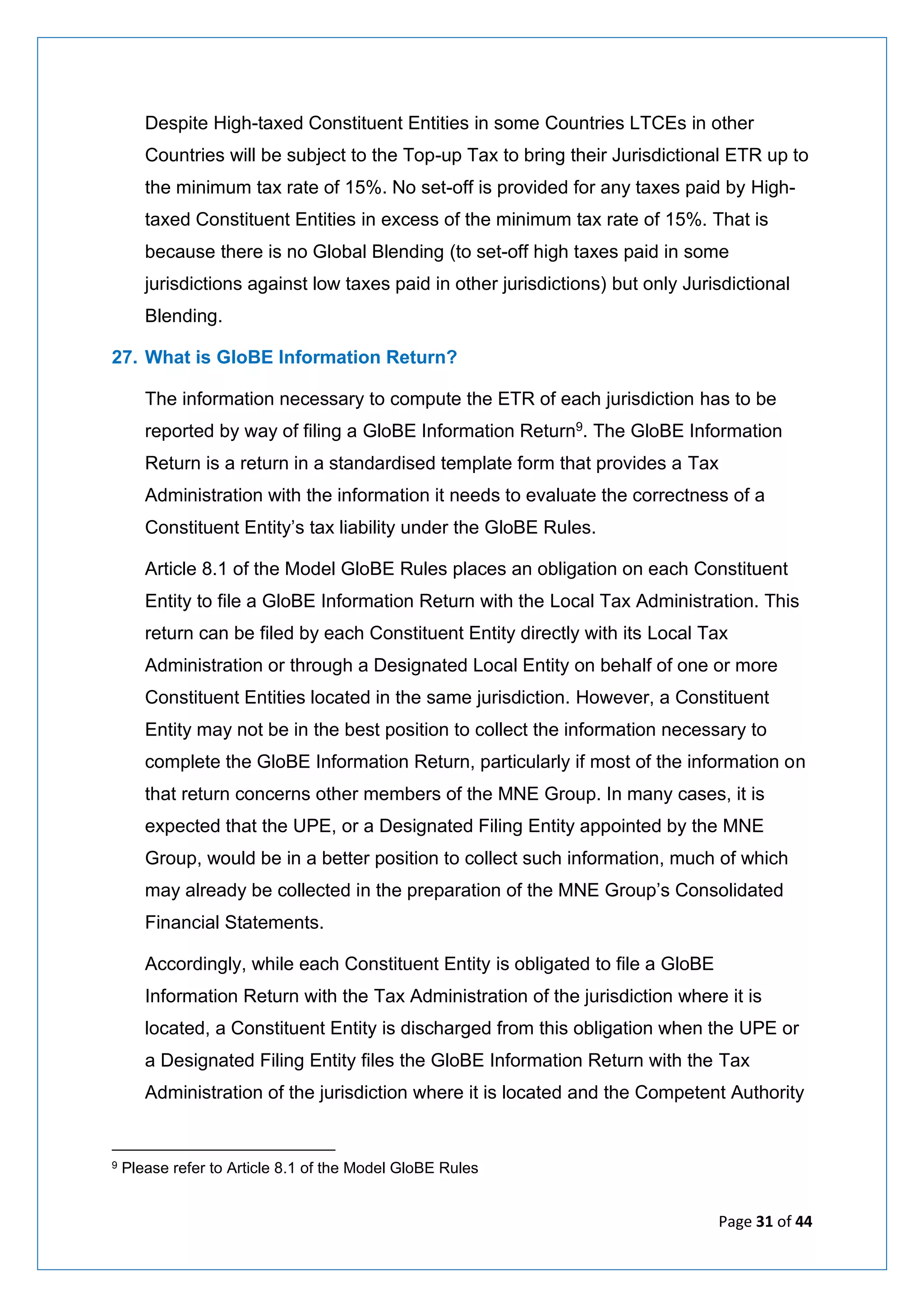 Page 31 of 44
Despite High-taxed Constituent Entities in some Countries LTCEs in other
Countries will be subject to the Top-up Tax to bring their Jurisdictional ETR up to
the minimum tax rate of 15%. No set-off is provided for any taxes paid by High-
taxed Constituent Entities in excess of the minimum tax rate of 15%. That is
because there is no Global Blending (to set-off high taxes paid in some
jurisdictions against low taxes paid in other jurisdictions) but only Jurisdictional
Blending.
27. What is GloBE Information Return?
The information necessary to compute the ETR of each jurisdiction has to be
reported by way of filing a GloBE Information Return9. The GloBE Information
Return is a return in a standardised template form that provides a Tax
Administration with the information it needs to evaluate the correctness of a
Constituent Entity’s tax liability under the GloBE Rules.
Article 8.1 of the Model GloBE Rules places an obligation on each Constituent
Entity to file a GloBE Information Return with the Local Tax Administration. This
return can be filed by each Constituent Entity directly with its Local Tax
Administration or through a Designated Local Entity on behalf of one or more
Constituent Entities located in the same jurisdiction. However, a Constituent
Entity may not be in the best position to collect the information necessary to
complete the GloBE Information Return, particularly if most of the information on
that return concerns other members of the MNE Group. In many cases, it is
expected that the UPE, or a Designated Filing Entity appointed by the MNE
Group, would be in a better position to collect such information, much of which
may already be collected in the preparation of the MNE Group’s Consolidated
Financial Statements.
Accordingly, while each Constituent Entity is obligated to file a GloBE
Information Return with the Tax Administration of the jurisdiction where it is
located, a Constituent Entity is discharged from this obligation when the UPE or
a Designated Filing Entity files the GloBE Information Return with the Tax
Administration of the jurisdiction where it is located and the Competent Authority
9 Please refer to Article 8.1 of the Model GloBE Rules
 