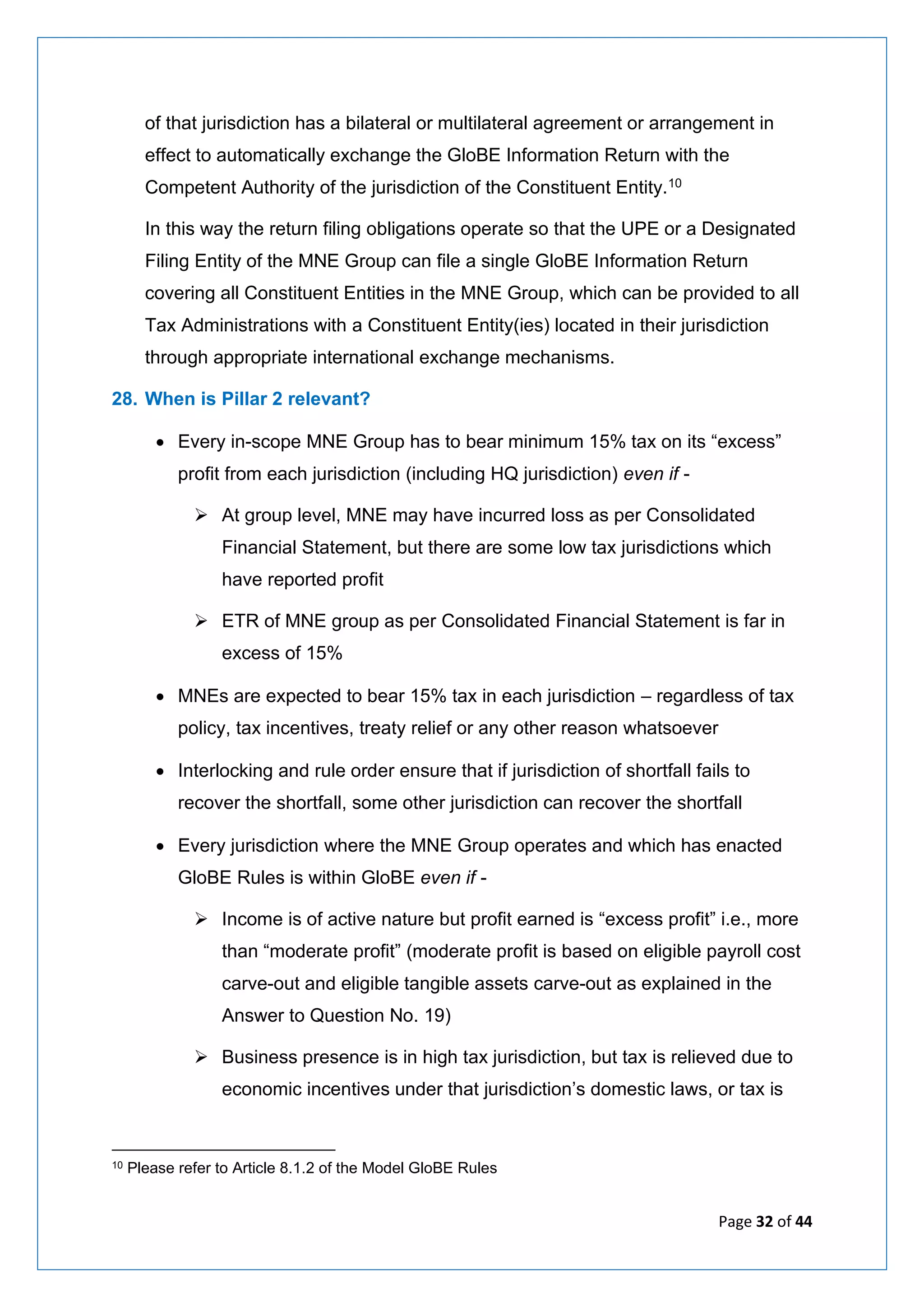 Page 32 of 44
of that jurisdiction has a bilateral or multilateral agreement or arrangement in
effect to automatically exchange the GloBE Information Return with the
Competent Authority of the jurisdiction of the Constituent Entity.10
In this way the return filing obligations operate so that the UPE or a Designated
Filing Entity of the MNE Group can file a single GloBE Information Return
covering all Constituent Entities in the MNE Group, which can be provided to all
Tax Administrations with a Constituent Entity(ies) located in their jurisdiction
through appropriate international exchange mechanisms.
28. When is Pillar 2 relevant?
• Every in-scope MNE Group has to bear minimum 15% tax on its “excess”
profit from each jurisdiction (including HQ jurisdiction) even if -
➢ At group level, MNE may have incurred loss as per Consolidated
Financial Statement, but there are some low tax jurisdictions which
have reported profit
➢ ETR of MNE group as per Consolidated Financial Statement is far in
excess of 15%
• MNEs are expected to bear 15% tax in each jurisdiction – regardless of tax
policy, tax incentives, treaty relief or any other reason whatsoever
• Interlocking and rule order ensure that if jurisdiction of shortfall fails to
recover the shortfall, some other jurisdiction can recover the shortfall
• Every jurisdiction where the MNE Group operates and which has enacted
GloBE Rules is within GloBE even if -
➢ Income is of active nature but profit earned is “excess profit” i.e., more
than “moderate profit” (moderate profit is based on eligible payroll cost
carve-out and eligible tangible assets carve-out as explained in the
Answer to Question No. 19)
➢ Business presence is in high tax jurisdiction, but tax is relieved due to
economic incentives under that jurisdiction’s domestic laws, or tax is
10 Please refer to Article 8.1.2 of the Model GloBE Rules
 
