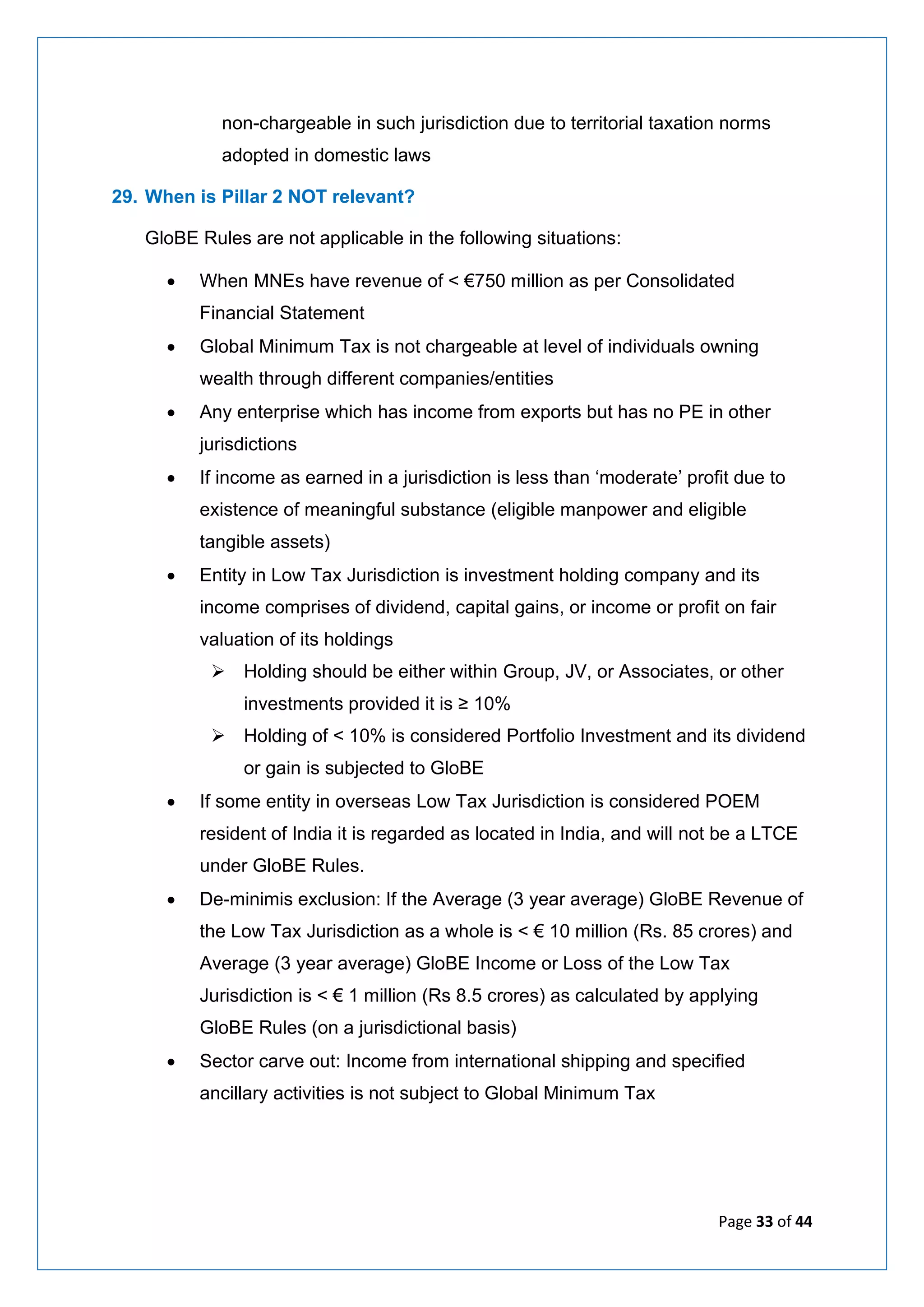 Page 33 of 44
non-chargeable in such jurisdiction due to territorial taxation norms
adopted in domestic laws
29. When is Pillar 2 NOT relevant?
GloBE Rules are not applicable in the following situations:
• When MNEs have revenue of < €750 million as per Consolidated
Financial Statement
• Global Minimum Tax is not chargeable at level of individuals owning
wealth through different companies/entities
• Any enterprise which has income from exports but has no PE in other
jurisdictions
• If income as earned in a jurisdiction is less than ‘moderate’ profit due to
existence of meaningful substance (eligible manpower and eligible
tangible assets)
• Entity in Low Tax Jurisdiction is investment holding company and its
income comprises of dividend, capital gains, or income or profit on fair
valuation of its holdings
➢ Holding should be either within Group, JV, or Associates, or other
investments provided it is ≥ 10%
➢ Holding of < 10% is considered Portfolio Investment and its dividend
or gain is subjected to GloBE
• If some entity in overseas Low Tax Jurisdiction is considered POEM
resident of India it is regarded as located in India, and will not be a LTCE
under GloBE Rules.
• De-minimis exclusion: If the Average (3 year average) GloBE Revenue of
the Low Tax Jurisdiction as a whole is < € 10 million (Rs. 85 crores) and
Average (3 year average) GloBE Income or Loss of the Low Tax
Jurisdiction is < € 1 million (Rs 8.5 crores) as calculated by applying
GloBE Rules (on a jurisdictional basis)
• Sector carve out: Income from international shipping and specified
ancillary activities is not subject to Global Minimum Tax
 