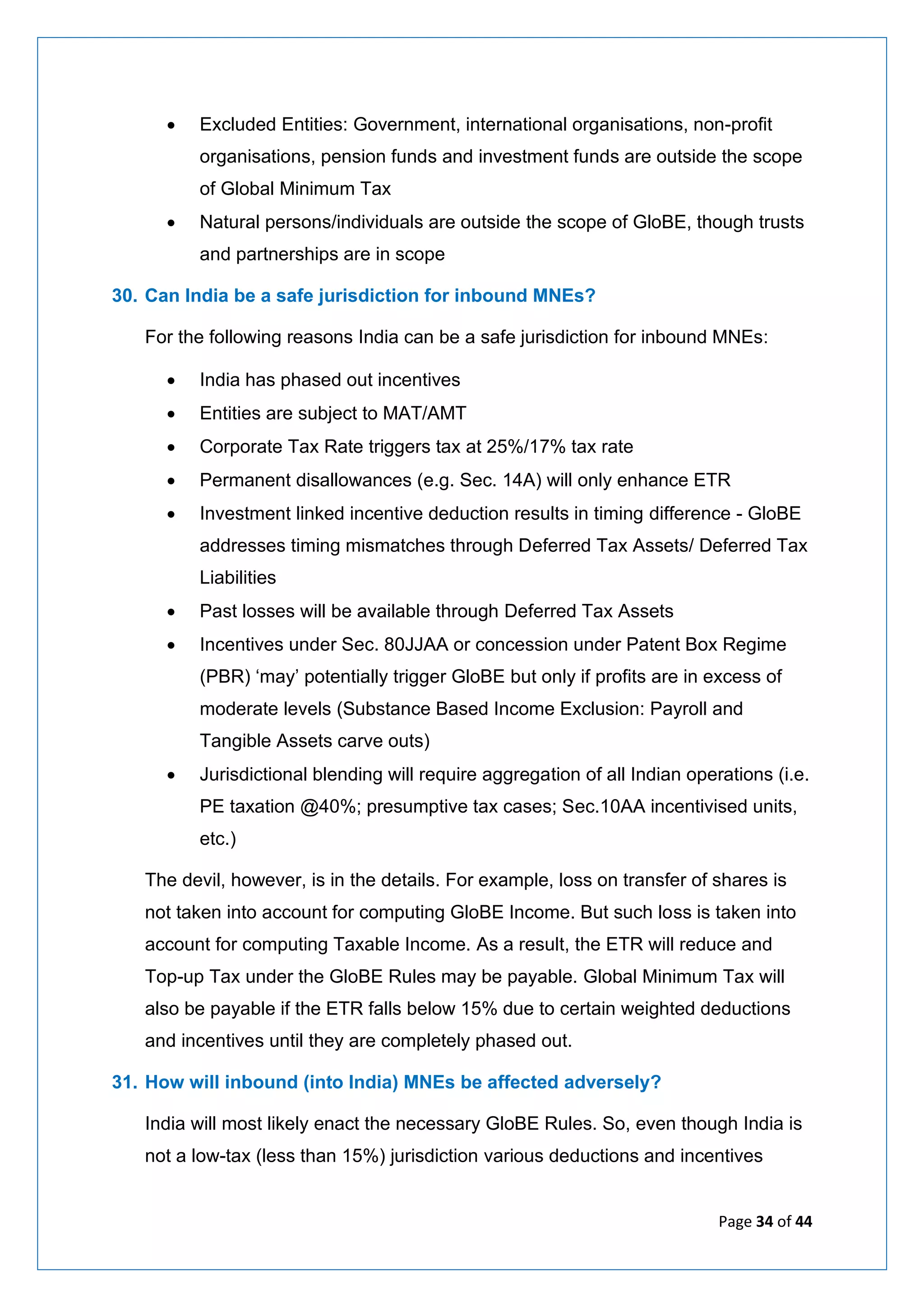 Page 34 of 44
• Excluded Entities: Government, international organisations, non-profit
organisations, pension funds and investment funds are outside the scope
of Global Minimum Tax
• Natural persons/individuals are outside the scope of GloBE, though trusts
and partnerships are in scope
30. Can India be a safe jurisdiction for inbound MNEs?
For the following reasons India can be a safe jurisdiction for inbound MNEs:
• India has phased out incentives
• Entities are subject to MAT/AMT
• Corporate Tax Rate triggers tax at 25%/17% tax rate
• Permanent disallowances (e.g. Sec. 14A) will only enhance ETR
• Investment linked incentive deduction results in timing difference - GloBE
addresses timing mismatches through Deferred Tax Assets/ Deferred Tax
Liabilities
• Past losses will be available through Deferred Tax Assets
• Incentives under Sec. 80JJAA or concession under Patent Box Regime
(PBR) ‘may’ potentially trigger GloBE but only if profits are in excess of
moderate levels (Substance Based Income Exclusion: Payroll and
Tangible Assets carve outs)
• Jurisdictional blending will require aggregation of all Indian operations (i.e.
PE taxation @40%; presumptive tax cases; Sec.10AA incentivised units,
etc.)
The devil, however, is in the details. For example, loss on transfer of shares is
not taken into account for computing GloBE Income. But such loss is taken into
account for computing Taxable Income. As a result, the ETR will reduce and
Top-up Tax under the GloBE Rules may be payable. Global Minimum Tax will
also be payable if the ETR falls below 15% due to certain weighted deductions
and incentives until they are completely phased out.
31. How will inbound (into India) MNEs be affected adversely?
India will most likely enact the necessary GloBE Rules. So, even though India is
not a low-tax (less than 15%) jurisdiction various deductions and incentives
 