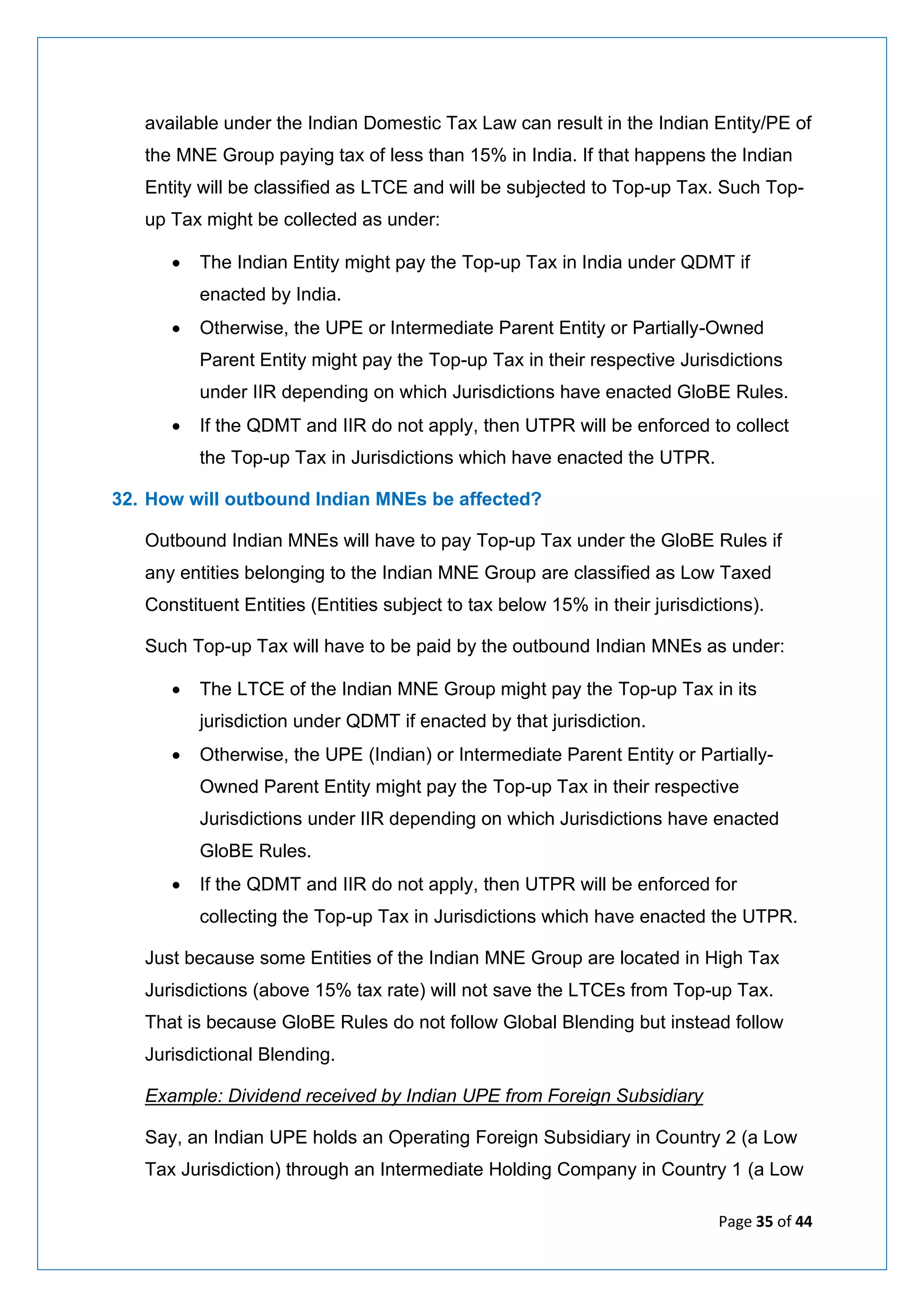 Page 35 of 44
available under the Indian Domestic Tax Law can result in the Indian Entity/PE of
the MNE Group paying tax of less than 15% in India. If that happens the Indian
Entity will be classified as LTCE and will be subjected to Top-up Tax. Such Top-
up Tax might be collected as under:
• The Indian Entity might pay the Top-up Tax in India under QDMT if
enacted by India.
• Otherwise, the UPE or Intermediate Parent Entity or Partially-Owned
Parent Entity might pay the Top-up Tax in their respective Jurisdictions
under IIR depending on which Jurisdictions have enacted GloBE Rules.
• If the QDMT and IIR do not apply, then UTPR will be enforced to collect
the Top-up Tax in Jurisdictions which have enacted the UTPR.
32. How will outbound Indian MNEs be affected?
Outbound Indian MNEs will have to pay Top-up Tax under the GloBE Rules if
any entities belonging to the Indian MNE Group are classified as Low Taxed
Constituent Entities (Entities subject to tax below 15% in their jurisdictions).
Such Top-up Tax will have to be paid by the outbound Indian MNEs as under:
• The LTCE of the Indian MNE Group might pay the Top-up Tax in its
jurisdiction under QDMT if enacted by that jurisdiction.
• Otherwise, the UPE (Indian) or Intermediate Parent Entity or Partially-
Owned Parent Entity might pay the Top-up Tax in their respective
Jurisdictions under IIR depending on which Jurisdictions have enacted
GloBE Rules.
• If the QDMT and IIR do not apply, then UTPR will be enforced for
collecting the Top-up Tax in Jurisdictions which have enacted the UTPR.
Just because some Entities of the Indian MNE Group are located in High Tax
Jurisdictions (above 15% tax rate) will not save the LTCEs from Top-up Tax.
That is because GloBE Rules do not follow Global Blending but instead follow
Jurisdictional Blending.
Example: Dividend received by Indian UPE from Foreign Subsidiary
Say, an Indian UPE holds an Operating Foreign Subsidiary in Country 2 (a Low
Tax Jurisdiction) through an Intermediate Holding Company in Country 1 (a Low
 