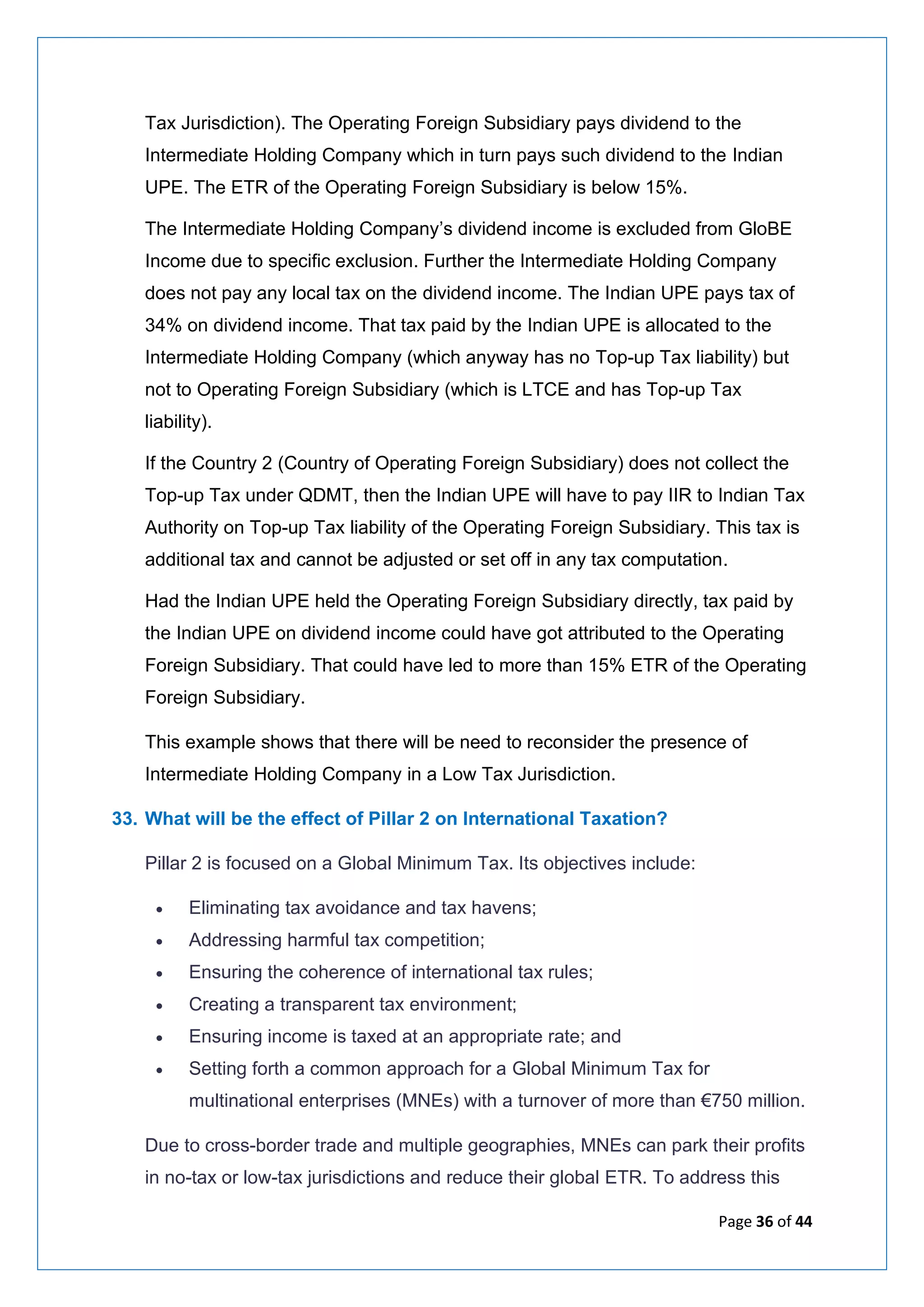Page 36 of 44
Tax Jurisdiction). The Operating Foreign Subsidiary pays dividend to the
Intermediate Holding Company which in turn pays such dividend to the Indian
UPE. The ETR of the Operating Foreign Subsidiary is below 15%.
The Intermediate Holding Company’s dividend income is excluded from GloBE
Income due to specific exclusion. Further the Intermediate Holding Company
does not pay any local tax on the dividend income. The Indian UPE pays tax of
34% on dividend income. That tax paid by the Indian UPE is allocated to the
Intermediate Holding Company (which anyway has no Top-up Tax liability) but
not to Operating Foreign Subsidiary (which is LTCE and has Top-up Tax
liability).
If the Country 2 (Country of Operating Foreign Subsidiary) does not collect the
Top-up Tax under QDMT, then the Indian UPE will have to pay IIR to Indian Tax
Authority on Top-up Tax liability of the Operating Foreign Subsidiary. This tax is
additional tax and cannot be adjusted or set off in any tax computation.
Had the Indian UPE held the Operating Foreign Subsidiary directly, tax paid by
the Indian UPE on dividend income could have got attributed to the Operating
Foreign Subsidiary. That could have led to more than 15% ETR of the Operating
Foreign Subsidiary.
This example shows that there will be need to reconsider the presence of
Intermediate Holding Company in a Low Tax Jurisdiction.
33. What will be the effect of Pillar 2 on International Taxation?
Pillar 2 is focused on a Global Minimum Tax. Its objectives include:
• Eliminating tax avoidance and tax havens;
• Addressing harmful tax competition;
• Ensuring the coherence of international tax rules;
• Creating a transparent tax environment;
• Ensuring income is taxed at an appropriate rate; and
• Setting forth a common approach for a Global Minimum Tax for
multinational enterprises (MNEs) with a turnover of more than €750 million.
Due to cross-border trade and multiple geographies, MNEs can park their profits
in no-tax or low-tax jurisdictions and reduce their global ETR. To address this
 