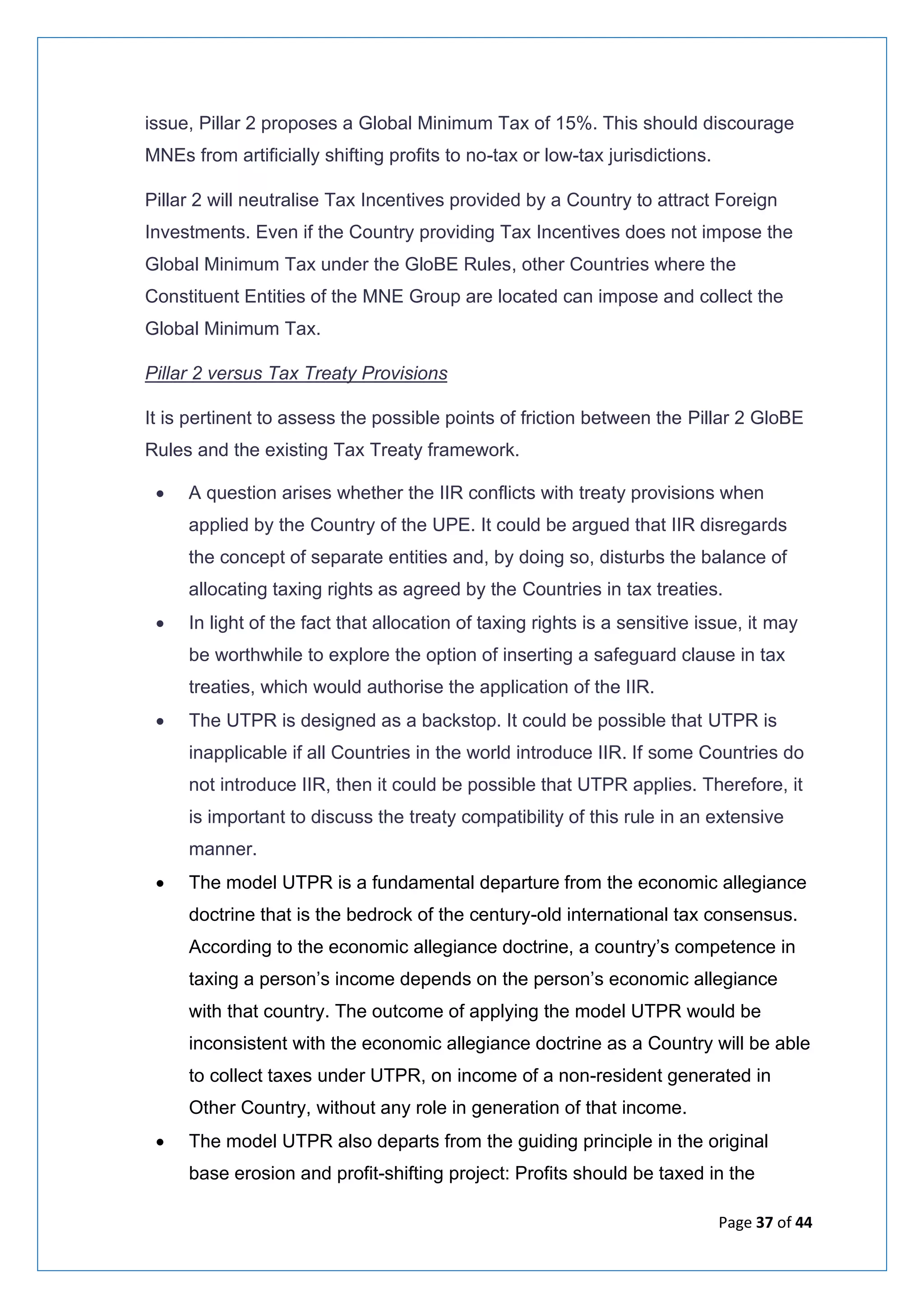 Page 37 of 44
issue, Pillar 2 proposes a Global Minimum Tax of 15%. This should discourage
MNEs from artificially shifting profits to no-tax or low-tax jurisdictions.
Pillar 2 will neutralise Tax Incentives provided by a Country to attract Foreign
Investments. Even if the Country providing Tax Incentives does not impose the
Global Minimum Tax under the GloBE Rules, other Countries where the
Constituent Entities of the MNE Group are located can impose and collect the
Global Minimum Tax.
Pillar 2 versus Tax Treaty Provisions
It is pertinent to assess the possible points of friction between the Pillar 2 GloBE
Rules and the existing Tax Treaty framework.
• A question arises whether the IIR conflicts with treaty provisions when
applied by the Country of the UPE. It could be argued that IIR disregards
the concept of separate entities and, by doing so, disturbs the balance of
allocating taxing rights as agreed by the Countries in tax treaties.
• In light of the fact that allocation of taxing rights is a sensitive issue, it may
be worthwhile to explore the option of inserting a safeguard clause in tax
treaties, which would authorise the application of the IIR.
• The UTPR is designed as a backstop. It could be possible that UTPR is
inapplicable if all Countries in the world introduce IIR. If some Countries do
not introduce IIR, then it could be possible that UTPR applies. Therefore, it
is important to discuss the treaty compatibility of this rule in an extensive
manner.
• The model UTPR is a fundamental departure from the economic allegiance
doctrine that is the bedrock of the century-old international tax consensus.
According to the economic allegiance doctrine, a country’s competence in
taxing a person’s income depends on the person’s economic allegiance
with that country. The outcome of applying the model UTPR would be
inconsistent with the economic allegiance doctrine as a Country will be able
to collect taxes under UTPR, on income of a non-resident generated in
Other Country, without any role in generation of that income.
• The model UTPR also departs from the guiding principle in the original
base erosion and profit-shifting project: Profits should be taxed in the
 