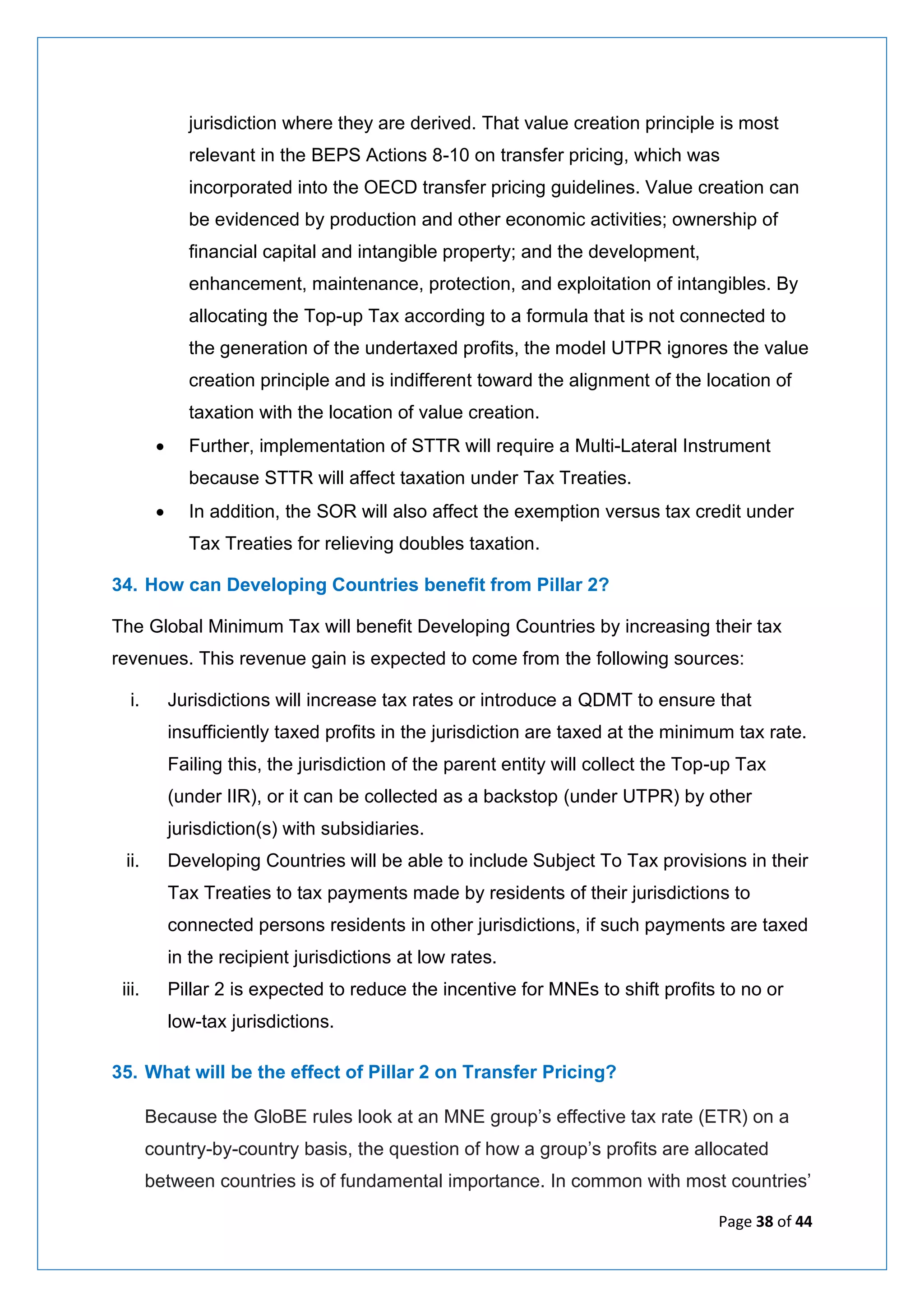 Page 38 of 44
jurisdiction where they are derived. That value creation principle is most
relevant in the BEPS Actions 8-10 on transfer pricing, which was
incorporated into the OECD transfer pricing guidelines. Value creation can
be evidenced by production and other economic activities; ownership of
financial capital and intangible property; and the development,
enhancement, maintenance, protection, and exploitation of intangibles. By
allocating the Top-up Tax according to a formula that is not connected to
the generation of the undertaxed profits, the model UTPR ignores the value
creation principle and is indifferent toward the alignment of the location of
taxation with the location of value creation.
• Further, implementation of STTR will require a Multi-Lateral Instrument
because STTR will affect taxation under Tax Treaties.
• In addition, the SOR will also affect the exemption versus tax credit under
Tax Treaties for relieving doubles taxation.
34. How can Developing Countries benefit from Pillar 2?
The Global Minimum Tax will benefit Developing Countries by increasing their tax
revenues. This revenue gain is expected to come from the following sources:
i. Jurisdictions will increase tax rates or introduce a QDMT to ensure that
insufficiently taxed profits in the jurisdiction are taxed at the minimum tax rate.
Failing this, the jurisdiction of the parent entity will collect the Top-up Tax
(under IIR), or it can be collected as a backstop (under UTPR) by other
jurisdiction(s) with subsidiaries.
ii. Developing Countries will be able to include Subject To Tax provisions in their
Tax Treaties to tax payments made by residents of their jurisdictions to
connected persons residents in other jurisdictions, if such payments are taxed
in the recipient jurisdictions at low rates.
iii. Pillar 2 is expected to reduce the incentive for MNEs to shift profits to no or
low-tax jurisdictions.
35. What will be the effect of Pillar 2 on Transfer Pricing?
Because the GloBE rules look at an MNE group’s effective tax rate (ETR) on a
country-by-country basis, the question of how a group’s profits are allocated
between countries is of fundamental importance. In common with most countries’
 