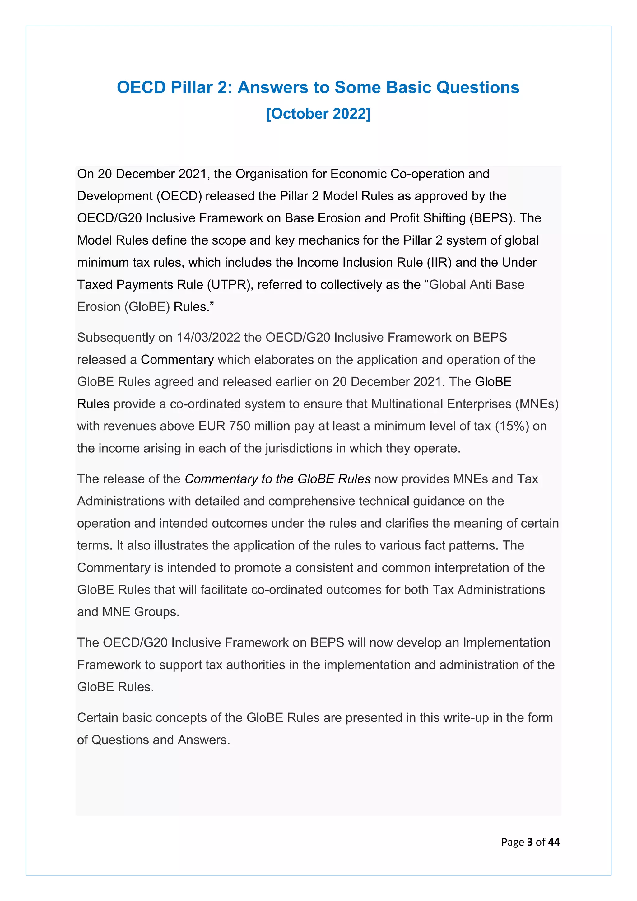 Page 3 of 44
OECD Pillar 2: Answers to Some Basic Questions
[October 2022]
On 20 December 2021, the Organisation for Economic Co-operation and
Development (OECD) released the Pillar 2 Model Rules as approved by the
OECD/G20 Inclusive Framework on Base Erosion and Profit Shifting (BEPS). The
Model Rules define the scope and key mechanics for the Pillar 2 system of global
minimum tax rules, which includes the Income Inclusion Rule (IIR) and the Under
Taxed Payments Rule (UTPR), referred to collectively as the “Global Anti Base
Erosion (GloBE) Rules.”
Subsequently on 14/03/2022 the OECD/G20 Inclusive Framework on BEPS
released a Commentary which elaborates on the application and operation of the
GloBE Rules agreed and released earlier on 20 December 2021. The GloBE
Rules provide a co-ordinated system to ensure that Multinational Enterprises (MNEs)
with revenues above EUR 750 million pay at least a minimum level of tax (15%) on
the income arising in each of the jurisdictions in which they operate.
The release of the Commentary to the GloBE Rules now provides MNEs and Tax
Administrations with detailed and comprehensive technical guidance on the
operation and intended outcomes under the rules and clarifies the meaning of certain
terms. It also illustrates the application of the rules to various fact patterns. The
Commentary is intended to promote a consistent and common interpretation of the
GloBE Rules that will facilitate co-ordinated outcomes for both Tax Administrations
and MNE Groups.
The OECD/G20 Inclusive Framework on BEPS will now develop an Implementation
Framework to support tax authorities in the implementation and administration of the
GloBE Rules.
Certain basic concepts of the GloBE Rules are presented in this write-up in the form
of Questions and Answers.
 