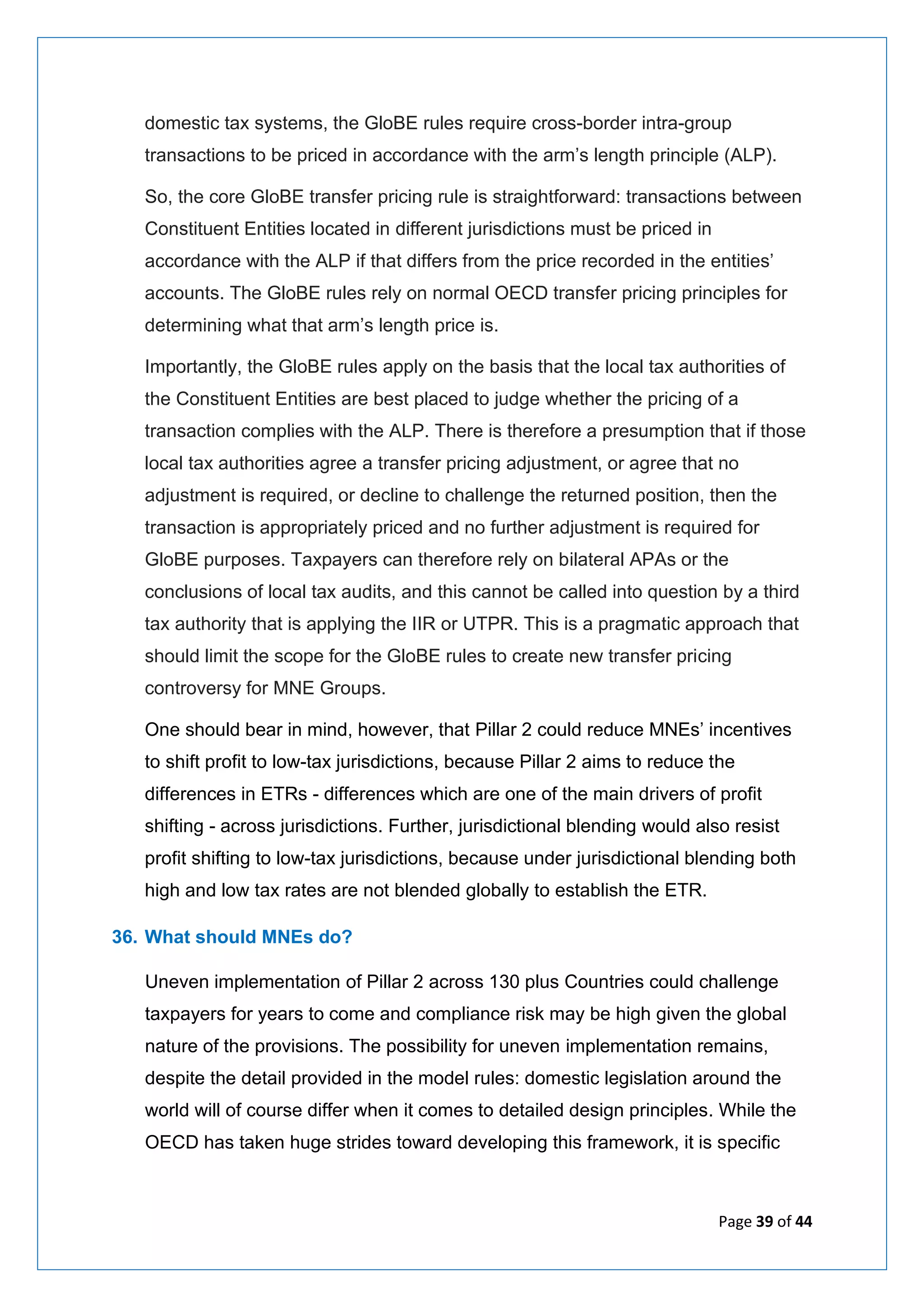Page 39 of 44
domestic tax systems, the GloBE rules require cross-border intra-group
transactions to be priced in accordance with the arm’s length principle (ALP).
So, the core GloBE transfer pricing rule is straightforward: transactions between
Constituent Entities located in different jurisdictions must be priced in
accordance with the ALP if that differs from the price recorded in the entities’
accounts. The GloBE rules rely on normal OECD transfer pricing principles for
determining what that arm’s length price is.
Importantly, the GloBE rules apply on the basis that the local tax authorities of
the Constituent Entities are best placed to judge whether the pricing of a
transaction complies with the ALP. There is therefore a presumption that if those
local tax authorities agree a transfer pricing adjustment, or agree that no
adjustment is required, or decline to challenge the returned position, then the
transaction is appropriately priced and no further adjustment is required for
GloBE purposes. Taxpayers can therefore rely on bilateral APAs or the
conclusions of local tax audits, and this cannot be called into question by a third
tax authority that is applying the IIR or UTPR. This is a pragmatic approach that
should limit the scope for the GloBE rules to create new transfer pricing
controversy for MNE Groups.
One should bear in mind, however, that Pillar 2 could reduce MNEs’ incentives
to shift profit to low-tax jurisdictions, because Pillar 2 aims to reduce the
differences in ETRs - differences which are one of the main drivers of profit
shifting - across jurisdictions. Further, jurisdictional blending would also resist
profit shifting to low-tax jurisdictions, because under jurisdictional blending both
high and low tax rates are not blended globally to establish the ETR.
36. What should MNEs do?
Uneven implementation of Pillar 2 across 130 plus Countries could challenge
taxpayers for years to come and compliance risk may be high given the global
nature of the provisions. The possibility for uneven implementation remains,
despite the detail provided in the model rules: domestic legislation around the
world will of course differ when it comes to detailed design principles. While the
OECD has taken huge strides toward developing this framework, it is specific
 