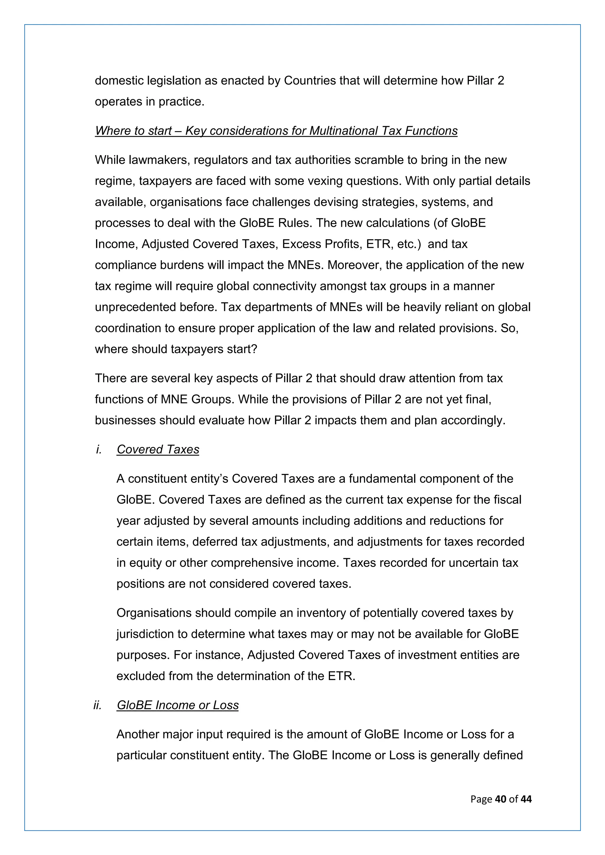 Page 40 of 44
domestic legislation as enacted by Countries that will determine how Pillar 2
operates in practice.
Where to start – Key considerations for Multinational Tax Functions
While lawmakers, regulators and tax authorities scramble to bring in the new
regime, taxpayers are faced with some vexing questions. With only partial details
available, organisations face challenges devising strategies, systems, and
processes to deal with the GloBE Rules. The new calculations (of GloBE
Income, Adjusted Covered Taxes, Excess Profits, ETR, etc.) and tax
compliance burdens will impact the MNEs. Moreover, the application of the new
tax regime will require global connectivity amongst tax groups in a manner
unprecedented before. Tax departments of MNEs will be heavily reliant on global
coordination to ensure proper application of the law and related provisions. So,
where should taxpayers start?
There are several key aspects of Pillar 2 that should draw attention from tax
functions of MNE Groups. While the provisions of Pillar 2 are not yet final,
businesses should evaluate how Pillar 2 impacts them and plan accordingly.
i. Covered Taxes
A constituent entity’s Covered Taxes are a fundamental component of the
GloBE. Covered Taxes are defined as the current tax expense for the fiscal
year adjusted by several amounts including additions and reductions for
certain items, deferred tax adjustments, and adjustments for taxes recorded
in equity or other comprehensive income. Taxes recorded for uncertain tax
positions are not considered covered taxes.
Organisations should compile an inventory of potentially covered taxes by
jurisdiction to determine what taxes may or may not be available for GloBE
purposes. For instance, Adjusted Covered Taxes of investment entities are
excluded from the determination of the ETR.
ii. GloBE Income or Loss
Another major input required is the amount of GloBE Income or Loss for a
particular constituent entity. The GloBE Income or Loss is generally defined
 